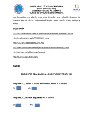 UNIVERSIDAD TÉCNICA DE MACHALA
Calidad, Pertenencia y Calidez
VICERRECTORADO ACADÉMICO
CURSO DE NIVELACION DE CARRERA
que demuestran una relación entre tomar té verde y una reducción de riesgo de
diversos tipos de cáncer, incluyendo el de piel, seno, pulmón, colon, esófago y
vejiga.
WEBGRAFÍA
http://te.innatia.com/c-propiedades-del-te-verde/a-te-verde-beneficios.html
http://es.wikipedia.org/wiki/T%C3%A9_verde
http://www.propiedadesdelteverde.net/
http://www.nlm.nih.gov/medlineplus/spanish/druginfo/natural/960.html
http://articulos.herbalife.com.ec/te-verde
http://teverdepropiedades.com/

ANEXO

ENCUESTAS REALIZADAS A LOS ESTUDIANTES DEL V01

Pregunta 1: ¿Conoce la planta de donde se extrae el té verde?
SI

NO

Pregunta 2: ¿Usted ah degustado del té verde?

SI

NO

 