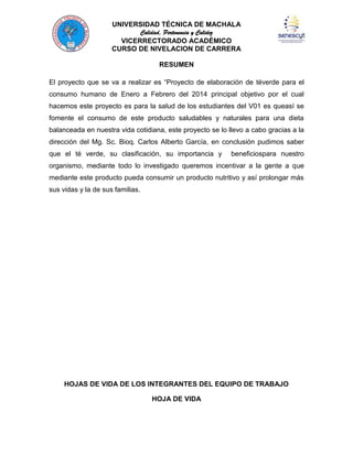 UNIVERSIDAD TÉCNICA DE MACHALA
Calidad, Pertenencia y Calidez
VICERRECTORADO ACADÉMICO
CURSO DE NIVELACION DE CARRERA
RESUMEN
El proyecto que se va a realizar es “Proyecto de elaboración de téverde para el
consumo humano de Enero a Febrero del 2014 principal objetivo por el cual
hacemos este proyecto es para la salud de los estudiantes del V01 es queasí se
fomente el consumo de este producto saludables y naturales para una dieta
balanceada en nuestra vida cotidiana, este proyecto se lo llevo a cabo gracias a la
dirección del Mg. Sc. Bioq. Carlos Alberto García, en conclusión pudimos saber
que el té verde, su clasificación, su importancia y

beneficiospara nuestro

organismo, mediante todo lo investigado queremos incentivar a la gente a que
mediante este producto pueda consumir un producto nutritivo y así prolongar más
sus vidas y la de sus familias.

HOJAS DE VIDA DE LOS INTEGRANTES DEL EQUIPO DE TRABAJO
HOJA DE VIDA

 