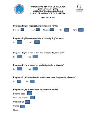 UNIVERSIDAD TÉCNICA DE MACHALA
Calidad, Pertenencia y Calidez
VICERRECTORADO ACADÉMICO
CURSO DE NIVELACION DE CARRERA
ENCUESTA Nº 2

Pregunta 1:¿Qué le pareció el producto, té verde?
Bueno

Malo

Regular

Dulce

Agrio

Pregunta 2:¿Piensa que quizás le falte algo? ¿Que sería?
SI

NO

Pregunta 3:¿Recomendaría usted el producto, té verde?
SI

NO

Pregunta 4:¿Ha probado un producto similar al té verde?
SI

NO

Pregunta 5: ¿Compraría este producto en caso de que este a la venta?
SI

NO

Pregunta 6: ¿Qué resultados obtuvo del té verde?
Bajar de peso
Curo una dolencia
Presión Baja
Vomito
Otros:

 