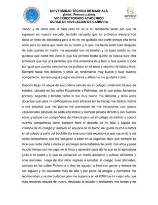 UNIVERSIDAD TÉCNICA DE MACHALA
Calidad, Pertenencia y Calidez
VICERRECTORADO ACADÉMICO
CURSO DE NIVELACION DE CARRERA
viendo y de otros solo la cara pero no sé si en realmente serán por que no
siguieron en nuestra escuela, también recuerdo que mi profesora siempre nos
daba un beso de despedida pero a mí no me gustaba esa parte porque ella tenía
acné pero no sabía que tenía en su rostro y lo que me hacía sentir bien después
de esto cuando mi madre me esperaba con mi biberón y un buen batido no me
gustaba que nadie me viera lo que fue primero hasta quinto de básica tuve otra
profesora que fue una persona que nos enseñaba muy bien y nos quería a todo
por igual que cuando cambiamos de profesor en el sexto y séptimo de básica lloro.
Siempre hacia mis deberes y tenía un rendimiento muy bueno y tuve buenos
compañeros, siempre jugué juegos escolares y atletismo me gustaba correr.
Cuando llego mi etapa de secundaria estudie en el colegio centenario Nueve de
octubre, ubicado en las calles Rocafuerte y Palmeras, en lo que antes llamamos
primero, segundo y tercero curso lo fue muy bueno mis deberes y tenía unos
docentes que para mí calificaciones eran eficaces en su trabajo me dedica mucho
a mis estudios que mis padres me premiaban en mis vacaciones con cursos
vacacionales después de cada año lectivo y siempre pasaba directo y con buenas
notas y estuve con compañeros de infancia pero en el colegio es distinto y conocí
nuevos compañeros como siempre lleve el deporte de mi lado y jugaba los
internos de mi colegio y también en equipos de mi barrio me gusta mucho el futbol
en el colegio a partir del bachillerato tuve una mala experiencia que me sirvió y así
como compañeros que me indujeron a estar en la vagancia claro que siempre se
dice que nadie daña a nadie en el colegio lamentablemente perdí dos años y pase
mucho tiempo con mi papa en la finca y aprendía cada día lo que es la agricultura
junto a mi padre y lo que es conservar un medio ambiente y cultivar alimentos y
criar animales luego de dos años regrese a estudiar al colegio Juan Montalvo,
ubicado en las calles Pichincha y diez de agosto, lo hice con ganas y deseos de
ser alguien y no quedarme más de año y por parte de amigos y hermanos me
recriminaban y se me burlaban pero me supere y en el 2009 fue mi mejor año que
más recuerdo estudie de nuevo, dedicado al estudio y realizando mis tareas y en

 