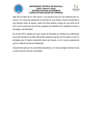 UNIVERSIDAD TÉCNICA DE MACHALA
Calidad, Pertenencia y Calidez
VICERRECTORADO ACADÉMICO
CURSO DE NIVELACION DE CARRERA
este año el mejor de mi vida conocí a una persona que es muy especial para mí,
conocí a mi novia que desde allí se convirtió en una amiga y novia incondicional y
que siempre recibí su ayuda y pase mis años directo y luego de unos años en el
2011 me di cuenta que ya me iba a graduar de bachiller de la república lo hice en
el colegio Juan Montalvo.
En el año 2012, ingrese por seis meses al Sindicato de choferes de profesional,
que está ubicada en la Cdla. Del chofer, gracias al apoyo de mis padres y tuve un
privilegio para mi haber compartido estos seis meses, con mi novia y graduarnos
juntos y obtener la licencia profesional.
Actualmente estoy en la universidad estudiando y mi meta es lograr terminar el pre
y entrar al primer año de universidad.

 