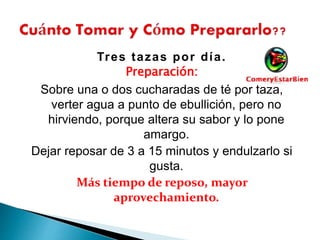 Tres tazas por día.
Preparación:
Sobre una o dos cucharadas de té por taza,
verter agua a punto de ebullición, pero no
hirviendo, porque altera su sabor y lo pone
amargo.
Dejar reposar de 3 a 15 minutos y endulzarlo si
gusta.
Más tiempo de reposo, mayor
aprovechamiento.