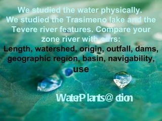 We studied the water physically.
 We studied the Trasimeno lake and the
  Tevere river features. Compare your
          zone river with ours:
Length, watershed, origin, outfall, dams,
 geographic region, basin, navigability,
                  use


             WaterPlants@ctio
                            n
 