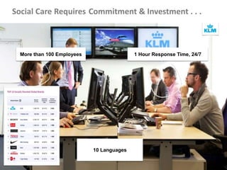 Social Care Requires Commitment & Investment . . .
The best company on both Facebook and
Twitter in customer service.
Alcance: 200+ blogs
and forums,
registered
membership of over 2
million
Posts mensuales:
c200
Posts mensuales:
c10k (peak 20k)
Visitantes
mensuales: c750
Fans: c500k Posts
mensuales: c1k
Followers: c40k
Tweets
mensuales: c4k
(peak 8k)
NPS:
78%
eForum
www
Ingresos de upsells:
$ 1,5M / año
Contact Deflection:
20%
10 Languages
More than 100 Employees 1 Hour Response Time, 24/7
 