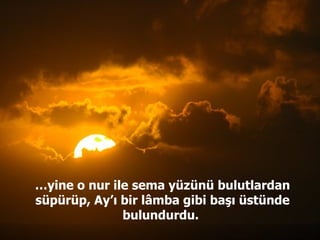 … yine o nur ile sema yüzünü bulutlardan süpürüp, Ay’ı bir lâmba gibi başı üstünde bulundurdu.  