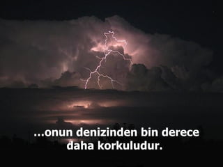 … onun denizinden bin derece daha korkuludur.  