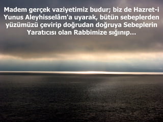 Madem gerçek vaziyetimiz budur; biz de Hazret-i Yunus Aleyhisselâm'a uyarak, bütün sebeplerden yüzümüzü çevirip doğrudan doğruya Sebeplerin Yaratıcısı olan Rabbimize sığınıp… 