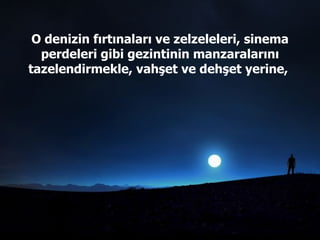 O denizin fırtınaları ve zelzeleleri, sinema perdeleri gibi gezintinin manzaralarını tazelendirmekle, vahşet ve dehşet yerine,  