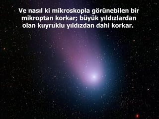 Ve nasıl ki mikroskopla görünebilen bir mikroptan korkar; büyük yıldızlardan olan kuyruklu yıldızdan dahi korkar.  