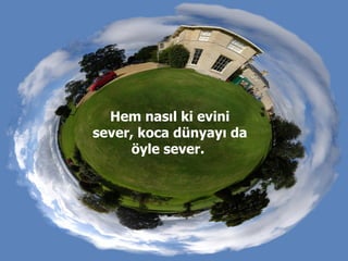 Hem nasıl ki evini sever, koca dünyayı da öyle sever.  