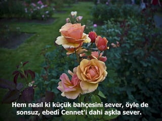 Hem nasıl ki küçük bahçesini sever, öyle de sonsuz, ebedî Cennet'i dahi aşkla sever.  