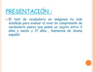 PRESENTACIÓN :
 El test de vocabulario en imágenes ha sido
diseñado para evaluar el nivel de comprensión de
vocabulario pasivo que posee un sujeto entre 2
años y medio y 17 años , hablantes de idioma
español.
 
