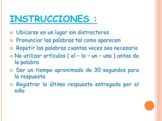 INSTRUCCIONES :
 Ubicarse en un lugar sin distractores
 Pronunciar las palabras tal como aparecen
 Repetir las palabras cuantas veces sea necesario
 No utilizar artículos ( el – la – un – una ) antes de
la palabra
 Dar un tiempo aproximado de 30 segundos para
la respuesta
 Registrar la última respuesta entregada por el
niño
 
