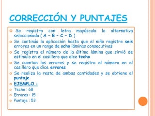 CORRECCIÓN Y PUNTAJES
 Se registra con letra mayúscula la alternativa
seleccionada ( A – B – C – D )
 Se continúa la aplicación hasta que el niño registre seis
errores en un rango de ocho láminas consecutivas
 Se registra el número de la última lámina que sirvió de
estímulo en el casillero que dice techo
 Se cuentan los errores y se registra el número en el
casillero que dice errores
 Se realiza la resta de ambas cantidades y se obtiene el
puntaje
 EJEMPLO :
 Techo : 68
 Errores : 15
 Puntaje : 53
 