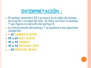 INTERPRETACIÓN :
 El puntaje obtenido ( 53 ) se busca en la tabla de normas ,
de acuerdo a la edad del niño. Se debe verificar el puntaje
T que figura a la derecha del puntaje X.
 La interpretación del puntaje T se ajustará a las siguientes
categorías :
 + 65 SOBRESALIENTE
 55 a 64 MUY BUENO
 45 a 54 NORMAL
 35 a 44 RETRASO LEVE
 - 35 RETRASO GRAVE
 