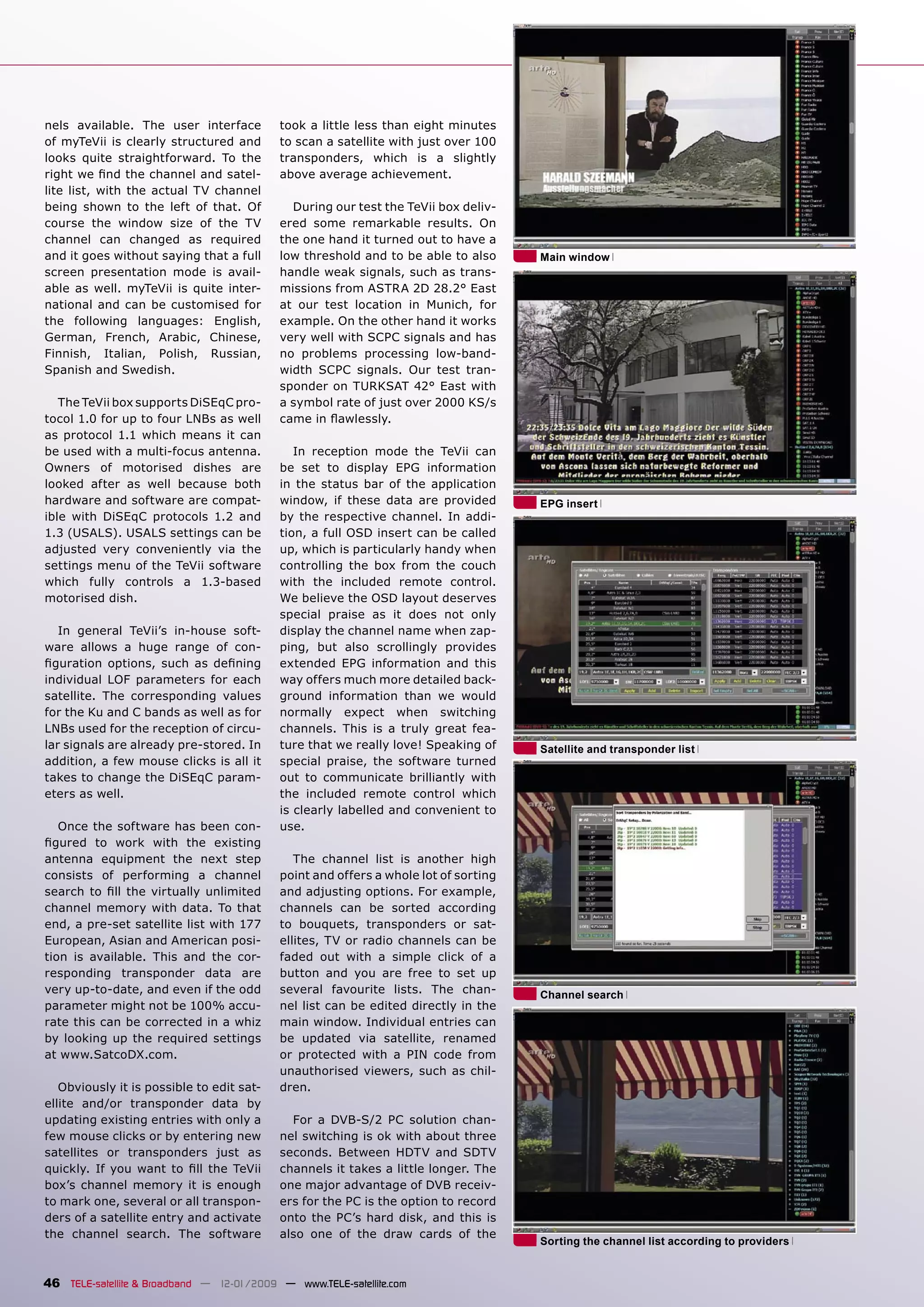 nels available. The user interface         took a little less than eight minutes
of myTeVii is clearly structured and       to scan a satellite with just over 100
looks quite straightforward. To the        transponders, which is a slightly
right we ﬁnd the channel and satel-        above average achievement.
lite list, with the actual TV channel
being shown to the left of that. Of          During our test the TeVii box deliv-
course the window size of the TV           ered some remarkable results. On
channel can changed as required            the one hand it turned out to have a
and it goes without saying that a full     low threshold and to be able to also      Main window
screen presentation mode is avail-         handle weak signals, such as trans-
able as well. myTeVii is quite inter-      missions from ASTRA 2D 28.2° East
national and can be customised for         at our test location in Munich, for
the following languages: English,          example. On the other hand it works
German, French, Arabic, Chinese,           very well with SCPC signals and has
Finnish, Italian, Polish, Russian,         no problems processing low-band-
Spanish and Swedish.                       width SCPC signals. Our test tran-
                                           sponder on TURKSAT 42° East with
   The TeVii box supports DiSEqC pro-      a symbol rate of just over 2000 KS/s
tocol 1.0 for up to four LNBs as well      came in ﬂawlessly.
as protocol 1.1 which means it can
be used with a multi-focus antenna.           In reception mode the TeVii can
Owners of motorised dishes are             be set to display EPG information
looked after as well because both          in the status bar of the application
hardware and software are compat-          window, if these data are provided        EPG insert
ible with DiSEqC protocols 1.2 and         by the respective channel. In addi-
1.3 (USALS). USALS settings can be         tion, a full OSD insert can be called
adjusted very conveniently via the         up, which is particularly handy when
settings menu of the TeVii software        controlling the box from the couch
which fully controls a 1.3-based           with the included remote control.
motorised dish.                            We believe the OSD layout deserves
                                           special praise as it does not only
   In general TeVii’s in-house soft-       display the channel name when zap-
ware allows a huge range of con-           ping, but also scrollingly provides
ﬁguration options, such as deﬁning         extended EPG information and this
individual LOF parameters for each         way offers much more detailed back-
satellite. The corresponding values        ground information than we would
for the Ku and C bands as well as for      normally expect when switching
LNBs used for the reception of circu-      channels. This is a truly great fea-
lar signals are already pre-stored. In     ture that we really love! Speaking of     Satellite and transponder list
addition, a few mouse clicks is all it     special praise, the software turned
takes to change the DiSEqC param-          out to communicate brilliantly with
eters as well.                             the included remote control which
                                           is clearly labelled and convenient to
   Once the software has been con-         use.
ﬁgured to work with the existing
antenna equipment the next step               The channel list is another high
consists of performing a channel           point and offers a whole lot of sorting
search to ﬁll the virtually unlimited      and adjusting options. For example,
channel memory with data. To that          channels can be sorted according
end, a pre-set satellite list with 177     to bouquets, transponders or sat-
European, Asian and American posi-         ellites, TV or radio channels can be
tion is available. This and the cor-       faded out with a simple click of a
responding transponder data are            button and you are free to set up
very up-to-date, and even if the odd       several favourite lists. The chan-        Channel search
parameter might not be 100% accu-          nel list can be edited directly in the
rate this can be corrected in a whiz       main window. Individual entries can
by looking up the required settings        be updated via satellite, renamed
at www.SatcoDX.com.                        or protected with a PIN code from
                                           unauthorised viewers, such as chil-
   Obviously it is possible to edit sat-   dren.
ellite and/or transponder data by
updating existing entries with only a        For a DVB-S/2 PC solution chan-
few mouse clicks or by entering new        nel switching is ok with about three
satellites or transponders just as         seconds. Between HDTV and SDTV
quickly. If you want to ﬁll the TeVii      channels it takes a little longer. The
box’s channel memory it is enough          one major advantage of DVB receiv-
to mark one, several or all transpon-      ers for the PC is the option to record
ders of a satellite entry and activate     onto the PC’s hard disk, and this is
the channel search. The software           also one of the draw cards of the
                                                                                     Sorting the channel list according to providers


46 TELE-satellite & Broadband — 12-01/2009 — www.TELE-satellite.com
 