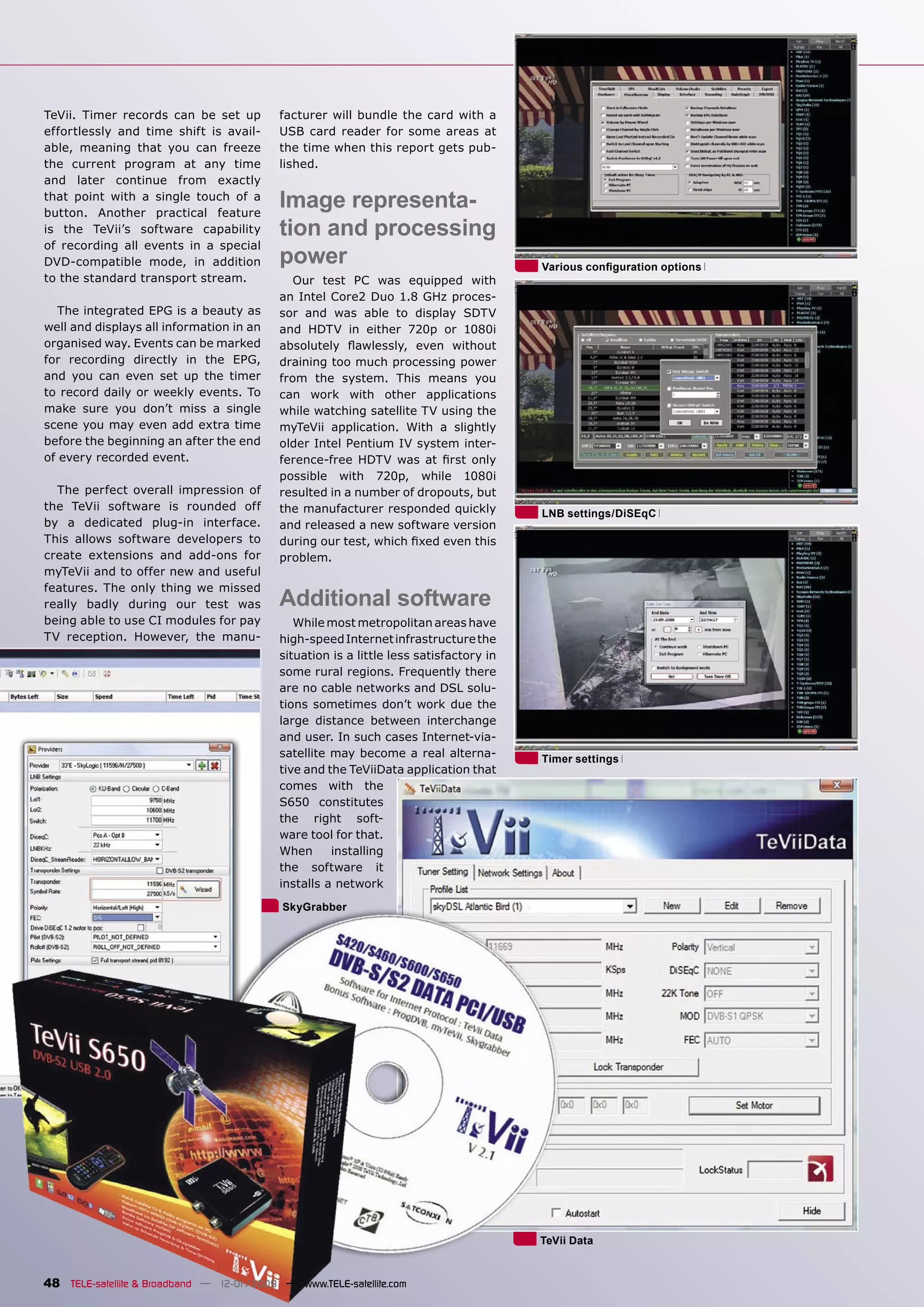 TeVii. Timer records can be set up         facturer will bundle the card with a
effortlessly and time shift is avail-      USB card reader for some areas at
able, meaning that you can freeze          the time when this report gets pub-
the current program at any time            lished.
and later continue from exactly
that point with a single touch of a
button. Another practical feature
                                           Image representa-
is the TeVii’s software capability         tion and processing
of recording all events in a special
DVD-compatible mode, in addition           power                                        Various conﬁguration options
to the standard transport stream.             Our test PC was equipped with
                                           an Intel Core2 Duo 1.8 GHz proces-
   The integrated EPG is a beauty as       sor and was able to display SDTV
well and displays all information in an    and HDTV in either 720p or 1080i
organised way. Events can be marked        absolutely ﬂawlessly, even without
for recording directly in the EPG,         draining too much processing power
and you can even set up the timer          from the system. This means you
to record daily or weekly events. To       can work with other applications
make sure you don’t miss a single          while watching satellite TV using the
scene you may even add extra time          myTeVii application. With a slightly
before the beginning an after the end      older Intel Pentium IV system inter-
of every recorded event.                   ference-free HDTV was at ﬁrst only
                                           possible with 720p, while 1080i
  The perfect overall impression of        resulted in a number of dropouts, but
the TeVii software is rounded off          the manufacturer responded quickly           LNB settings/DiSEqC
by a dedicated plug-in interface.          and released a new software version
This allows software developers to         during our test, which ﬁxed even this
create extensions and add-ons for          problem.
myTeVii and to offer new and useful
features. The only thing we missed
really badly during our test was           Additional software
being able to use CI modules for pay          While most metropolitan areas have
TV reception. However, the manu-           high-speed Internet infrastructure the
                                           situation is a little less satisfactory in
                                           some rural regions. Frequently there
                                           are no cable networks and DSL solu-
                                           tions sometimes don’t work due the
                                           large distance between interchange
                                           and user. In such cases Internet-via-
                                           satellite may become a real alterna-         Timer settings
                                           tive and the TeViiData application that
                                           comes with the
                                           S650 constitutes
                                           the right soft-
                                           ware tool for that.
                                           When      installing
                                           the software it
                                           installs a network
                                            SkyGrabber




                                                                                        TeVii Data


48 TELE-satellite & Broadband — 12-01/2009 — www.TELE-satellite.com
 