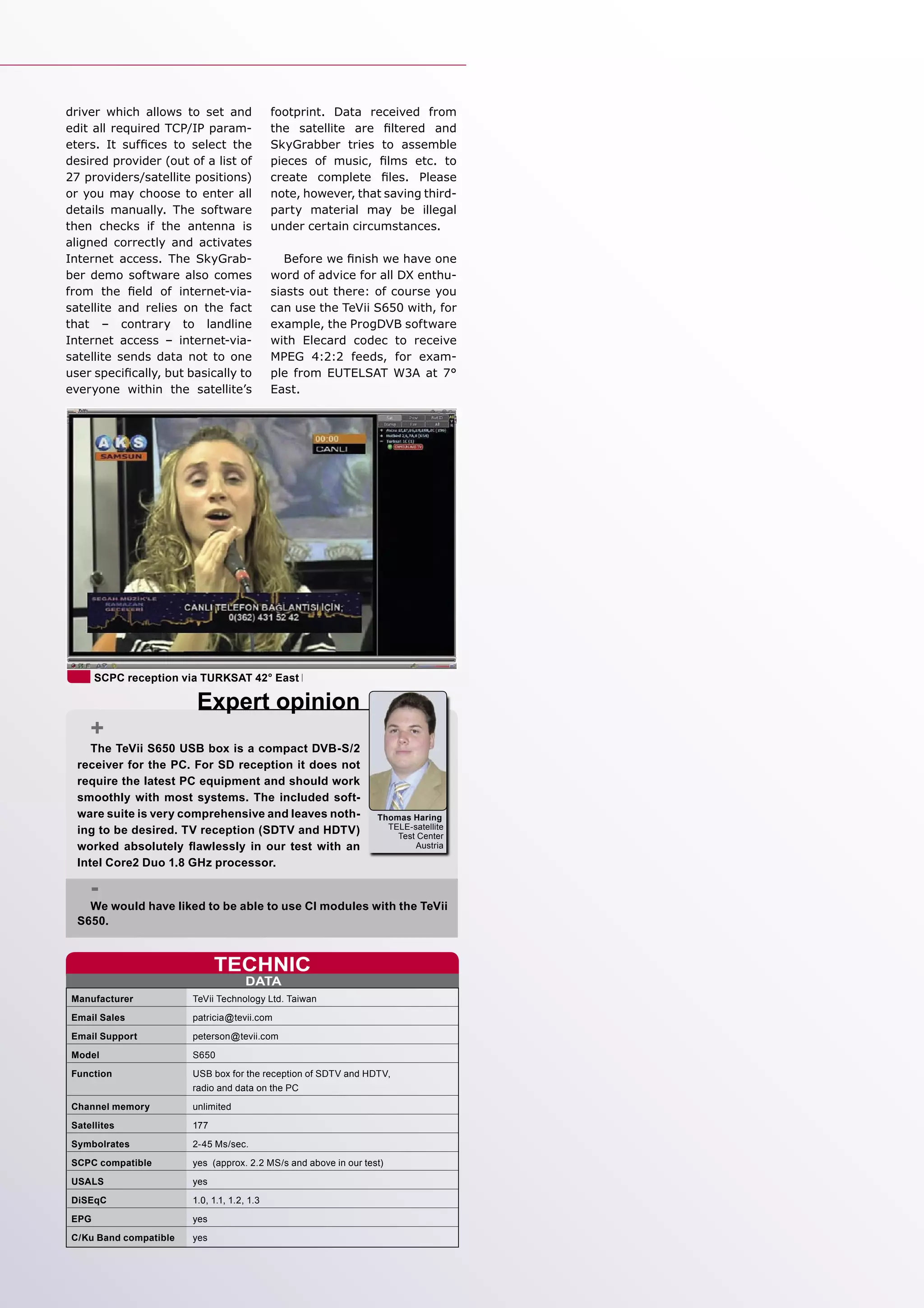 driver which allows to set and               footprint. Data received from
edit all required TCP/IP param-              the satellite are ﬁltered and
eters. It sufﬁces to select the              SkyGrabber tries to assemble
desired provider (out of a list of           pieces of music, ﬁlms etc. to
27 providers/satellite positions)            create complete ﬁles. Please
or you may choose to enter all               note, however, that saving third-
details manually. The software               party material may be illegal
then checks if the antenna is                under certain circumstances.
aligned correctly and activates
Internet access. The SkyGrab-                   Before we ﬁnish we have one
ber demo software also comes                 word of advice for all DX enthu-
from the ﬁeld of internet-via-               siasts out there: of course you
satellite and relies on the fact             can use the TeVii S650 with, for
that – contrary to landline                  example, the ProgDVB software
Internet access – internet-via-              with Elecard codec to receive
satellite sends data not to one              MPEG 4:2:2 feeds, for exam-
user speciﬁcally, but basically to           ple from EUTELSAT W3A at 7°
everyone within the satellite’s              East.




       SCPC reception via TURKSAT 42° East

                         Expert opinion
     +
     The TeVii S650 USB box is a compact DVB-S/2
  receiver for the PC. For SD reception it does not
  require the latest PC equipment and should work
  smoothly with most systems. The included soft-
  ware suite is very comprehensive and leaves noth-               Thomas Haring
  ing to be desired. TV reception (SDTV and HDTV)                   TELE-satellite
                                                                      Test Center
  worked absolutely ﬂawlessly in our test with an                         Austria

  Intel Core2 Duo 1.8 GHz processor.

     -
    We would have liked to be able to use CI modules with the TeVii
  S650.


                              TECHNIC
                                      DATA
 Manufacturer           TeVii Technology Ltd. Taiwan
 Email Sales            patricia@tevii.com
 Email Support          peterson@tevii.com
 Model                  S650
 Function               USB box for the reception of SDTV and HDTV,
                        radio and data on the PC
 Channel memory         unlimited
 Satellites             177
 Symbolrates            2-45 Ms/sec.
 SCPC compatible        yes (approx. 2.2 MS/s and above in our test)
 USALS                  yes
 DiSEqC                 1.0, 1.1, 1.2, 1.3
 EPG                    yes
 C/Ku Band compatible   yes
 