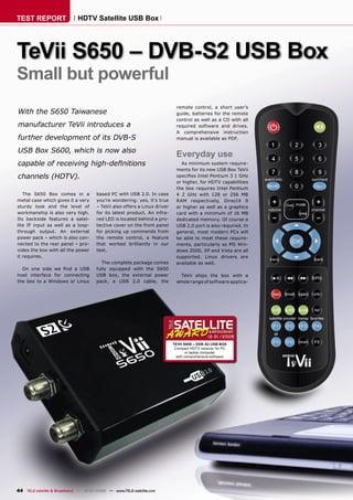 TEST REPORT                  HDTV Satellite USB Box




TeVii S650 – DVB-S2 USB Box
Small but powerful
                                                                            remote control, a short user’s
With the S650 Taiwanese                                                     guide, batteries for the remote
                                                                            control as well as a CD with all
manufacturer TeVii introduces a                                             required software and drives.
                                                                            A comprehensive instruction
further development of its DVB-S                                            manual is available as PDF.

USB Box S600, which is now also
                                                                            Everyday use
capable of receiving high-deﬁnitions                                          As minimum system require-
                                                                            ments for its new USB Box TeVii
channels (HDTV).                                                            speciﬁes Intel Pentium 3 1 GHz
                                                                            or higher, for HDTV capabilities
                                                                            the box requires Intel Pentium
   The S650 Box comes in a            based PC with USB 2.0. In case        4 2 GHz with 128 or 256 MB
metal case which gives it a very      you’re wondering: yes, it’s true      RAM respectively, DirectX 9
sturdy look and the level of          – TeVii also offers a Linux driver    or higher as well as a graphics
workmanship is also very high.        for its latest product. An infra-     card with a minimum of 16 MB
Its backside features a satel-        red LED is located behind a pro-      dedicated memory. Of course a
lite IF input as well as a loop-      tective cover on the front panel      USB 2.0 port is also required. In
through output. An external           for picking up commands from          general, most modern PCs will
power pack – which is also con-       the remote control, a feature         be able to meet these require-
nected to the rear panel – pro-       that worked brilliantly in our        ments, particularly as MS Win-
vides the box with all the power      test.                                 dows 2000, XP and Vista are all
it requires.                                                                supported. Linux drivers are
                                        The complete package comes          available as well.
  On one side we ﬁnd a USB            fully equipped with the S650
host interface for connecting         USB box, the external power            TeVii ships the box with a
the box to a Windows or Linux         pack, a USB 2.0 cable, the            whole range of software applica-




                                                                                             12-01/2009
                                                                           TEVII S650 – DVB-S2 USB BOX
                                                                            Compact HDTV receiver for PC
                                                                                   or laptop computer
                                                                             with comprehensive software




44 TELE-satellite & Broadband — 12-01/2009 — www.TELE-satellite.com
 