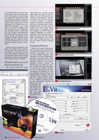 als Transportstream auch einen spe-        Intel Core2 Duo 1.8 GHz, konnte
ziellen Modus, der die Inhalte direkt      neben SDTV auch HDTV in den For-
in ein DVD taugliches Format bringt.       maten 720p und 1080i absolut stö-
Der integrierte Programmführer EPG         rungsfrei wiedergegeben werden,
ist ebenfalls gut gelungen, stellt alle    ohne dabei die CPU des Rechners
Infos übersichtlich dar und erlaubt die    zu stark zu belasten. Ein ﬂüssiges
direkte Programmierung von Time-           Arbeiten mit anderen Programmen,
raufnahmen, auf Wunsch auch mit            während im Hintergrund die myTeVii
Wiederholungsfunktion. Und damit           Anwendung lief, war ohne weiteres
diese auch wirklich gelingen, kann         möglich. Auf einem etwas älteren
eine automatische Vor- und Nachlauf-       Intel Pentium IV hingegen wurde          Vielfältige Einstellungsmöglichkeiten
zeit festgelegt werden. Abgerundet         HDTV lediglich im Format 720p stö-
wird der perfekte Gesamteindruck           rungsfrei angezeigt, bei Sender in
der myTeVii Software noch durch eine       1080i waren deutliche Aussetzer zu
eigene Plug-In Schnittstelle. Diese        bemerken. Noch während unseres
ermöglicht ﬁndigen Programmierern          Tests veröffentlichte Tevii jedoch
Erweiterungen für myTeVii zu erstel-       eine neue Softwareversion, bei
len und das Programm somit um viele        der auch dieses Problem beseitigt
weitere, nützliche Features zu berei-      wurde.
chern.

   Während unseres gesamten Tests
                                           Zusatzsoftware
                                              Während die großen Ballungszen-
haben wir lediglich eines schmerz-
                                           tren durchwegs ﬂächendeckend mit
lich vermisst: Die Verwendung von
                                           Hochgeschwindigkeitsinternetan-
CI Modulen zum Empfang von Pay-
                                           schlüssen ausgestattet sind, sieht
TV ist nicht möglich. Allerdings wird
                                           es in den ländlichen Gebieten leider     LNB Einstellungen/DiSEqC
der Hersteller mit Erscheinen dieser
                                           nicht ganz so rosig aus. Kabelanbieter
Ausgabe für einige Vertriebsgebiete
                                           sind dort in den allermeisten Fällen
einen USB Kartenleser beiliegen.
                                           ohnehin ein Fremdwort und auch DSL

Bilddarstellung und                        Leitungen scheitern an den großen
                                           Distanzen zwischen Provider und
Rechenleistung                             Wohnzimmer. Hier bietet sich Inter-
                                           net via Satellit als echte Alternative
  Mit unserem Testrechner, einem
                                           an und mit der TeViiData Software
                                           hat TeVii der S650 bereits das dafür
                                           notwendige Tool beigelegt. Im Zuge
                                           der Installation wurde von diesem ein
                                           Netzwerktreiber installiert, über den
                                           sämtliche TCP/IP Parameter festge-
                                           legt und verändert werden können.
                                           In der TeViiData Software genügt
                                           es, den gewünschten Anbieter zu          Timerprogrammierung
                                           wählen (es sind
                                           27 Anbieter bzw.
                                           Satellitenpositio-
                                           nen bereits vor-
                                           p r o g r a m m i e r t)
                                           oder man gibt
                                           die notwendigen
                                           Parameter manu-

                                            SkyGrabber




                                                                                    TeVii Data


48 TELE-satellite & Broadband — 12-01/2009 — www.TELE-satellite.com
 