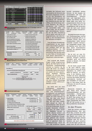 Verhalten der Software kann        korrekt verarbeitet werden
                                                                               individuell an die Wünsche des     können, ist die Angabe der
                                                                               Benutzers abgepasst werden,        verwendeten LOF bzw. des
                                                                               so z.B. Die Darstellung von        Umschaltpunkts       zwischen
                                                                               Inhalten, die Speicherung und      Low- und High-Band erfor-
                                                                               Verwaltung der Senderliste,        derlich. Die MyTeVii Software
                                                                               die Ansteuerung des oder der       bietet dafür eine Reihe vor-
                                                                               LNB(s), die Verwendung meh-        programmierter Werte für das
                                                                               rerer Monitore, der Pfad für       KU- und C-Band und wer ein
                                                                               Aufnahmen und TimeShift,           ausgefallenes LNB verwenden
     Eine vorprogrammierte Satellitenliste mit 177 Einträgen steht zur         der verwendete Video- und          muß, der kann auch dessen
     Auswahl bereit
                                                                               Audio Codec, der IR Empfän-        LOF ganz einfach manuell ein-
                                                                               ger, verschiedenste Parame-        geben.
                                                                               ter für die EPG Darstellung
                                                                               und zu guter Letzt gibt es ein       Sind alle Parameter der eige-
                                                                               Expertenmenü, das tiefe Ein-       nen Empfangsanlage erstmal
                                                                               griffe in die Grundparameter       korrekt eingestellt geht es im
                                                                               der Software ermöglicht.           nächsten Schritt rasch zum
                                                                                                                  Kanalsuchlauf. Dafür können
                                                                                 Trotz all dieser Einstellungs-   entweder einzelne Transpon-
                                                                               möglichkeiten ist das Haupt-       der ausgewählt werden oder
                                                                               menü übersichtlich geblieben.      der Besitzer einer TeVii S470
                                                                               Hier proﬁtiert TeVii von der       lässt deren automatischen
                                                                               Fensterarchitektur      in   MS    Suchlauf die gesamte Arbeit
                                                                               Windows, denn mit einer her-       übernehmen.
                                                                               kömmlichen Set-Top-Box wäre
                                                                               so eine Fülle an Einstellungen       Da es sich um eine PC-
                                                                               nicht derart übersichtlich im      Lösung handelt ist der Kanal-
                                                                               Hauptmenü unterzubringen.          speicher übrigens praktisch
     Verschiedene Systemeinstellungen ermöglichen das Anpassen der                                                unendlich groß und lechzt
     MyTeVii Software an Ihre Bedürfnisse                                         Sind erstmal alle Einstel-      gerade zu danach, mit Daten
                                                                               lungen richtig vorgenommen         gefüllt zu werden.
                                                                               gilt es, die TeVii Karte mit der
                                                                               heimischen Empfangsanlage             Da die Karte sowohl DVB-
                                                                               vertraut zu machen. Da die         S als auch DVB-S2 unter-
                                                                               Karte alle Arten von DiSEqC        stützt stehen neben der QPSK
                                                                               Protokollen beherrscht kommt       Modulation für DVB-S auch
                                                                               sie sowohl mit einer gewöhn-       8PSK für DVB-S2 zur Verfü-
                                                                               lichen     Multifeed    Antenne    gung. In der Stellung „Auto“
                                                                               (DiSEqC 1.0), mit einer Wave-      schaltet die Karte selbsttätig
                                                                               frontier Antenne mit bis zu 16     zwischen den beiden Modi.Der
                                                                               LNBs (DiSEqC 1.1), als auch        automatische Suchlauf auf
                                                                               mit einer DiSEqC Drehanlage        dem HOTBIRD 13° Ost benö-
                                                                               (DiSEqC 1.2 bzw. USALS) pro-       tigte im Test etwas mehr als
                                                                               blemlos zurecht.                   6 Minuten, für eine PC Lösung
                                                                                                                  ein guter Wert.
                                                                                  Die S470 wird mit einer
                                                                               umfangreich        vorprogram-       Bravourös meisterte die
                                                                               mierten Satellitenliste von        TeVii Karte auch unseren
     Aufnahmeeinstellungen                                                     über 170 amerikanischem,           Empfangshärtetest auf den
                                                                               europäischen und asiatischen
                                                                                                                  horizontalen   Transpondern
                                                                               Satelliten ausgeliefert. Selten
                                                                                                                  des NILESAT 7° West. Auch
                                                                               hatten wir einen Receiver im
                                                                                                                  im SCPC Test schlug sich die
                                                                               Test, der über eine derart
                                                                                                                  S470 wacker, die schmalban-
                                                                               vielfältige Satellitenliste ver-
                                                                                                                  digen Transponder des TÜRK-
                                                                               fügt, die noch dazu weitge-
                                                                                                                  SAT 42° Ost wurden ab ca. 2
                                                                               hend aktuell ist. Dank der
                                                                                                                  MS/s problemlos dargestellt.
                                                                               übersichtlichen OSD Struktur
                                                                               ist es ein Kinderspiel, die pas-
                                                                               senden Parameter (DiSEqC,            In der Praxis
                                                                               LOF usw.) für jeden einzel-          Dank der extrem schnellen
                                                                               nen Satelliten korrekt zu          Datenverbindung über den
                                                                               setzen. Ebenso einfach und         PCI-E Bus, erreicht die S470
                                                                               mit nur wenigen Mausklicks         sehr gute Umschaltzeiten, die
                                                                               können Transponder hinzuge-        das Zappen zum reinen Ver-
                                                                               fügt, gelöscht oder bearbei-       gnügen werden lassen. Sowohl
                                                                               tet werden. Dies gilt natürlich    zwischen zwei HD bzw. SD
                                                                               auch in gleichem Maße für          Sendern, als auch zwischen
                                                                               Satelliteneinträge. Damit die      HD und SD lagen gerade mal
     Experteneinstellungen für die Proﬁs                                       vom LNB erhaltenen Signale         etwas mehr als eine Sekunde


46 TELE-satellite — Broadband & Fiber-Optic — 08-09/2009 — www.TELE-satellite.com
 