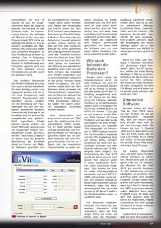 Umschaltzeit. Für eine PC                 die durchgeführten Verände-        zelnen Sendung wie Inhalt,              belastung signiﬁkant herab-
Lösung ist das ein ausge-                 rungen daher sofort sichtbar       Darsteller usw. Die TeVii Soft-         setzen kann. Das ist zu tun:
zeichneter Wert, der sogar so             sind. Neben der Wiedergabe         ware ist zwar schon annä-               Im    Hauptmenü      Settings,
manche Set-Top-Box in den                 von live-TV bietet die TeVii       hernd perfekt, doch bei TeVii           DirectShow Filters, Cyberlink,
Schatten stellt. Im Fenster-              S470 natürlich verschiedenste      dachte man sich wohl, dass              Video wird die Funktion „USe
modus blendet die Software                Aufnahme und TimeShift Mög-        auch Gutes noch immer weiter            Hardware Accelerator“ oder
auf Wunsch in der untersten               lichkeiten. Zum einen können       verbessert werden kann. Des-            „DXVA“ (je nach verwende-
Programmzeile EPG Infos zur               Aufnahmen manuell gestartet        halb haben die Ingenieure               tem System) aktiviert. Nach
aktuellen Sendung ein, bzw es             werden, ebenso können sie          eine   Plug-In    Schnittstelle         der Bestätigung der neuen
existiert zusätzlich die Mög-             aber per EPG oder wiederum         geschaffen, mit deren Hilfe             Settings gehen Sie in das
lichkeit, EPG Infos sowie Daten           manuell für einen bestimmte        die Software noch um eine               Settingsmenü von MyTeVii in
zum aktuellem Programm als                Zeit vorprogrammiert werden.       ganze Reihe nützlicher Fea-             Autograph und dann geht‘s so
OSD Einblendung sichtbar zu               Dank der TimeShift Funktion        tures erweitert werden kann.            weiter:
machen. Dies ist besonders                kann den Besitzer einer TeVii
dann praktisch, wenn der PC
Monitor im Vollbildmodus zum
                                          Karte auch ein Anruf der Erb-
                                          tante genau im spannend-
                                                                               Wie stark                                Wenn Sie Vista oder Win-
                                                                                                                     dows 7 benutzen aktivieren
Fernsehen genutzt wird und                sten Moment des abendlichen          belastet die                          Sie „Enhanced Video Ren-
die TeVii Software mittels                Spielﬁlms nicht mehr aus der         Karte den                             derer“. Wenn Sie XP benutz-
                                                                                                                     ten, wählen Sie Video Mixing
Fernbedienung von der Couch
aus gesteuert wird.
                                          Ruhe bringen, das Videobild
                                          wird einfach angehalten und
                                                                               Prozessor?                            Renderer 7. Das ist es schon.
                                          zu einem beliebigen Zeitpunkt        Gerade wenn neben der                 Schließen Sie alle Fenster und
   Das perfekte Gesamtbild                an der genau richtigen Stelle      Videodarstellung durch die              starten Sie TeVii. Achtung:
der MyTeVii Software bestätigt            wieder fortgesetzt. Die Auf-       TeVii Software mit dem PC               der enhanced Video Renderer
sich auch in Puncto Kanalliste.           nahmen selbst kann die TeVii       auch noch gearbeitet werden             ist nicht kompatibel mit dem
Sie kann beliebig sortiert und            Software dabei entweder als        soll ist es wichtig zu wissen,          IVR Modus und wird daher nur
angepasst werden und so ist               Transportstream abspeichern        wie sehr dieser durch den TV-           im simple mode arbeiten, das
z.B. eine Gruppierung nach                oder der Benutzer aktiviert die    Empfang ausgebremst wird.               heißt kein OSD.
Paketen, Transpondern oder                automatische Erstellung von        Im SD Modus ist die Bela-
Satelliten ebenso möglich,                MPEG kompatiblen Dateien,          stung bei halbwegs aktueller              Alternative
wie die Erstellung von Favo-              die später mit jedem ande-         Hardware zu vernachlässigen,
                                                                             anders sieht es hingegen bei
                                                                                                                       Software
ritenlisten mit den am häu-               ren Videoplayer verwendet
                                                                             HDTV aus. Handelt es sich um              Vermisst haben wir beim
ﬁgsten gesehenen Sendern.                 werden können.
                                                                             HDTV im Format 720p gab                 Test der TeVii PCI-E Karte
Unerwünschte Einträge in der
                                                                             es auf unserem etwas älte-              nur den CI-Slot. Für Sie als
Kanalliste sind mit einem Klick              Sehr    übersichtlich  und
                                                                             ren Intel Pentium IV keine              Endverbraucher      bedeutet
ausgeblendet bzw. gelöscht.               ansprechend wurde von TeVii
                                                                             Probleme und das Bild wurde             das, dass der Pay-TV Emp-
Nicht     jugendfreie   Inhalte           auch der elektronische Pro-
                                                                             störungsfrei mit einer Prozes-          fang ausfällt. Aber halt! Es
können ebenso einfach mit                 grammführer (EPG) gestal-
                                                                             sorauslastung von ungefähr              gibt zwei Lösungen dafür: Sie
einem PIN Code versehen und               tet. Er stellt perfekt lesbar
                                                                             75% dargestellt. HD Sendun-             können bis zum 3. Quartal
vor neugierigen Blicken min-              und gut sortiert alle vom Pro-
                                                                             gen in 1080i hingegen wurden            2009 warten, dann gibt es von
derjähriger Kinder geschützt              grammanbieter zur Verfügung
                                                                             nur mit Aussetzern angezeigt            TeVii die S475 Karte, das ist
werden. Besonders praktisch               gestellten Daten dar. Im Ide-
                                                                             und die CPU Auslastung stieg            eine Low-Proﬁle PCI-E Karte
ist dabei, dass die gesamte               alfall bedeutet das eine Pro-
                                                                             auf nahezu 100%. Dement-                mit einem CI-Tochter-Board.
Bearbeitung der Kanalliste                grammvorschau von bis zu 7                                                 Sie enthält einen CAN Tuner
                                                                             sprechend war auch kein ver-
direkt im Fenster der MyTe-               Tagen, inkl. der erweiterten                                               mit einem Loop-Through.
                                                                             nünftiges Arbeiten mit dem
Vii Software geschieht und                Programminfos zu jeder ein-
                                                                             Rechner während der TV-Wie-
                                                                             dergabe mehr möglich. Zur                 Die    andere     Möglichkeit
                                                                             Ehrenrettung der TeVii S470             wäre, die TeVii Karte mit alter-
                                                                             wurde die Karte von uns nach            nativer Software zu betrei-
                                                                             diesem Test natürlich sofort            ben. Mittlerweile gibt es eine
                                                                             in einen moderneren Rech-               ganze Fülle an TV Viewern,
                                                                             ner (Intel Core2Duo) einge-             die allesamt mit der TeVii
                                                                             baut. Dort konnte sie dann              S470 gut zurecht kommen.
                                                                             ihr volles Leistungspotenzial           Zu den beliebtesten und am
                                                                             ausspielen und auch HDTV in             häuﬁgsten verwendeten Pro-
                                                                             1080i störungsfrei wiederge-            grammen zählt ohne Zweifel
                                                                             ben. Wir möchten deshalb an             ProgDVB. Gerade dieses Pro-
                                                                             dieser Stelle besonders darauf          gramm wird dann interessant,
                                                                             hinweisen, dass die Hard-               wenn auch Pay-TV Sender mit
                                                                             warevorgaben des Hersteller             der S470 empfangen werden
                                                                             gerade im HD Bereich wirklich           sollen. Natürlich kann auch
                                                                             als Mindestanforderungen zu             ProgDVB keine CI Slots aus
                                                                             verstehen sind.                         dem Hut zaubern, aber es
                                                                                                                     bietet die Möglichkeit, mittels
                                                                               Für erfahrene Software-               Cardsharing auf eine gültige
                                                                             benutzer und wenn die ver-              Smartcard in einem anderen
                                                                             wendete Videokarte H264                 Receiver zuzugreifen.
                                                                             unterstützt, dann hat TeVii
                                                                             einige Tricks zur Hand, mit               Das könnte z.B. so aussehen,
    TeViiData für Internet via Satellit                                      denen man die Prozessor-                dass Sie über eine gültige Abo


                                                                      www.TELE-satellite.com — 08-09/2009 — TELE-satellite — Broadband & Fiber-Optic   47
 