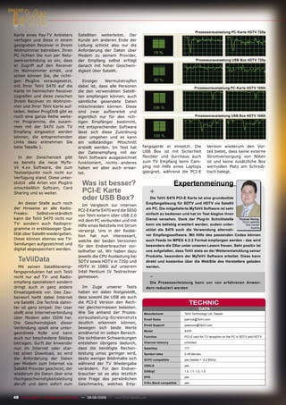 Prozessorauslastung PC-Karte HDTV 720p
Karte eines Pay-TV Anbieters           Satelliten weiterleitet. Der
verfügen und diese in einem            Kunde am anderen Ende der
geeigneten Receiver in Ihrem           Leitung schickt also nur die
Wohnzimmer betreiben. Ihren            Anforderung der Daten über
PC richten Sie nun per Netz-           Modem zu seinem Provider,
werkverbindung so ein, dass            der Empfang selbst erfolgt                                               Prozessorauslastung USB Box HDTV 720p
er Zugriff auf den Receiver            danach mit hoher Geschwin-
im Wohnzimmer erhält, und              digkeit über Satellit.
schon können Sie, die richti-
gen PlugIns vorausgesetzt,                Einziger   Wermutstropfen
mit Ihrer TeVii S470 auf die           dabei ist, dass alle Personen                                           Prozessorauslastung PC-Karte HDTV 1080i
Karte im heimischen Receiver           die den verwendeten Satelli-
zugreifen und diese zwischen           ten empfangen können, auch
Ihrem Receiver im Wohnzim-             sämtliche gesendete Daten
mer und Ihrer TeVii Karte auf-         mitschneiden können. Diese
teilen. Neben ProgDVB gibt es          sind zwar aufbereitet und
noch eine ganze Reihe weite-           eigentlich nur für den rich-                                             Prozessorauslastung USB Box HDTV 1080i
rer Programme, die zusam-              tigen Empfänger bestimmt,
men mit der S470 zum TV                mit entsprechender Software
Empfang eingesetzt werden              lässt sich diese Zuordnung
können, die entsprechenden             aber umgehen und es kann
Links dazu entnehmen Sie               ein vollständiger Mitschnitt
bitte Tabelle 1.                       erstellt werden. Im Test hat           fangsgerät er einsetzt. Die                   Version wiederum den Vor-
                                       der Datenempfang mit der               USB Box ist mit Sicherheit                    teil bietet, dass keine externe
  In der Zwischenzeit gibt             TeVii Software ausgezeichnet           ﬂexibler und durchaus auch                    Stromversorgung von Nöten
es bereits die neue MyTe-              funktioniert, nichts anderes           zum TV Empfang beim Cam-                      ist und keine zusätzliche Box
Vii 4.xx Software, die zum             haben wir aber auch erwar-             ping mit Hilfe eines Laptops                  wertvollen Platz am Schreib-
Testzeitpunkt noch nicht zur           tet.                                   geeignet, während die PCI-E                   tisch belegt.
Verfügung stand. Diese unter-
stützt alle Arten von PlugIns            Was ist besser?                                         Expertenmeinung
einschließlich Softcam, Card
Sharing und so weiter.                   PCI-E Karte                                +
                                         oder USB Box?                             Die TeVii S470 PCI-E Karte ist eine grundsolide
   An dieser Stelle auch noch                                                   Empfangslösung für SDTV und HDTV via Satellit
                                          Im Vergleich zur internen
der Hinweise an alle Radio-                                                     am PC. Die mitgelieferte MyTeVii Software ist sehr
                                       PCI-E Karte S470 wird die S650
Freaks:      Selbstverständlich                                                 einfach zu bedienen und hat im Test klaglos ihren
                                       von TeVii extern über USB 2.0
kann die TeVii S470 nicht nur                                                   Dienst versehen. Dank der Plug-In Schnittstelle      Thomas Haring
                                       mit dem PC verbunden und mit                                                                    TELE-satellite
TV- sondern auch Radiopro-                                                      kann sie beliebig erweitert werden, zudem unter-
                                       Hilfe eines Netzteils mit Strom                                                                   Test Center
                                                                                                                                             Austria
gramme in erstklassiger Qua-                                                    stützt die S470 auch die Verwendung alternati-
                                       versorgt. Uns in der Redak-
lität über Satellit wiedergeben.                                                ver Empfangssoftware. Mit Hilfe des passenden Codes können
                                       tion hat nun interessiert,
Diese können ebenso wie TV-                                                     auch Feeds im MPEG 4:2:2 Format empfangen werden - das wird
                                       welche der beiden Versionen
Sendungen aufgezeichnet und                                                     besonders die DXer unter unseren Lesern freuen. Sehr positiv ist
                                       für den Endverbraucher vor-
digital abgespeichert werden.                                                   uns aufgefallen, dass TeVii stets an der Weiterentwicklung seiner
                                       teilhafter ist. Wir haben dazu
                                       jeweils die CPU Auslastung bei           Produkte, besonders der MyTeVii Software arbeitet. Diese kann
  TeViiData                            SDTV sowie HDTV in 720p und              direkt und kostenlos über die WebSite des Herstellers geladen
  Mit seinen Satellitenemp-            HDTV in 1080i auf unserem                werden.
fangsprodukten hat sich TeVii          Intel Pentium IV Testrechner
nicht nur auf TV- und Radio-           gemessen.                                    -
empfang spezialisiert sondern                                                     Die Prozessorleistung kann unr von erfahrenen Anwen-
dringt auch in ganz andere                Im Zuge unserer Tests                 dern reduziert werden
Einsatzgebiete vor. Das Zau-           haben wir dabei festgestellt,
berwort heißt dabei Internet           dass sowohl die USB als auch
via Satellit. Die Technik dahin-       die PCI-E Version den Rech-                                        TECHNIC
ter ist ganz simpel: Der User          ner gleichermassen belasten.                                                DATA
stellt eine Internetverbindung         Wie Sie anhand der Prozes-              Manufacturer            TeVii Technology Ltd. Taiwan
über Modem oder ISDN her.              sorauslastung-Screenshots               Email Sales             patricia@TeVii.com
Die Geschwindigkeit dieser             deutlich erkennen können,
                                                                               Email Support           peterson@TeVii.com
Verbindung spielt eine unter-          bewegen sich beide Werte
                                                                               Model                   S470
geordnete Rolle und kann               annähernd im selben Bereich.
                                                                               Function                PCI-E card for TV reception on the PC in SDTV and HDTV
auch nur bescheidene 56kbps            Die sichtbaren Schwankungen
betragen. Surft der Anwender           entstehen übrigens dadurch,             Channel memory          unlimited

nun im Internet oder star-             dass die benötigte Rechen-              Satellites              177
tet einen Download, so wird            leistung umso geringer wird,            Symbol rates            2-45 Ms/sec.
die Anforderung der Daten              desto weniger Bildinhalte sich          SCPC compatible         yes (tested > 2.2 MS/s)
per Modem zum Internet via             während der TV Wiedergabe               USALS                   yes
Satellit Provider geschickt, der       verändern. Für den Endver-
                                                                               DiSEqC                  1.0, 1.1, 1.2, 1.3
wiederum die Daten über eine           braucher ist es also letztlich
                                                                               EPG                     yes
Hochgeschwindigkeitsleitung            eine Frage des persönlichen
abruft und dann sofort zum             Geschmacks, welches Emp-                C/Ku-Band compatible    yes




48 TELE-satellite — Broadband & Fiber-Optic — 08-09/2009 — www.TELE-satellite.com
 