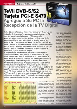 TEST REPORT                       Tarjeta de Satélite para PC




TeVii DVB-S/S2
Tarjeta PCI-E S470
Agregue a Su PC la
Recepción de la TV Digital
En los últimos años se ha hecho mas popular un desarrollo en                                                                      madre vía una ranura de PCI-
                                                                                                                                  E. Ésta es una modiﬁcación de
particular: la incorporación de receptores digitales en un PC y                                                                   la ranura de PCI muy conocida
claro los receptores digitales con PC incorporado.                                                                                por sus ahora posibles veloci-
                                                                                                                                  dades de transmisión superio-
Nosotros mantenemos nuestra vista en el desarrollo de los
                                                                                                                                  res; que son perfectas para la
receptores clásicos que, además de la función normal de                                                                           recepción de HDTV. Las ranu-
recibir la TV y radio digital que viene vía satélite, también se                                                                  ras de PCI-E tienen dos alturas
                                                                                                                                  diferentes, y TeVii igualmente
puede conectar a Internet para que puedan reproducirse video                                                                      le proporciona ambos conecto-
o IPTV. Éstas cajas con un gran potencial multimedia también                                                                      res al S470: el normal para los
                                                                                                                                  PCs estándar y el conector de
podrían mostrar imágenes, reproducir música e incluso le                                                                          perﬁl bajo que está idealmente
permitirían jugar a diferentes juegos.                                                                                            preparado para los nuevos PCs
                                                                                                                                  delgados.
Al mismo tiempo, cada vez más los constructores se están
calentando la cabeza en la idea de la recepción con PC. Hay                                                                          Nosotros empezamos insta-
                                                                                                                                  lando la tarjeta en un PC típico.
varios razones para esto: la recepción de la TV del satélite a
                                                                                                                                  Para nosotros esto resultó ser
través de un PC es menos cara que con un receptor tradicional,                                                                    un PC con un procesador Pen-
la grabación de contenidos digitales se pueden almacenar                                                                          tium IV a 3 GHz con 1GB RAM.
                                                                                                                                  Según el fabricante, los requi-
directamente en la unidad de disco duro del PC, y esto ahorra                                                                     sitos mínimos para el PC son:
tiempo al usuario al grabar un DVD puesto que los datos no                                                                        un procesador de 2 GHz para
                                                                                                                                  SDTV o 2.4 GHz para HDTV,
tienen que ser transferidos primero a un PC antes de grabarlo. En                                                                 512 MB de RAM para SDTV y
todos los hogares a pesar de tener un monitor de LCD que se usa                                                                   1GB para HDTV así como una
                                                                                                                                  tarjeta gráﬁca con 128 MB
con el PC, tienen todavía una TV más vieja que se usa para ver                                                                    de memoria. Nuestro PC de
la TV normal. Y ya que mirar programas de HDTV sin un monitor                                                                     prueba queda dentro de estos
                                                                                                                                  requisitos.
LCD de alta resolución o una TV de la plasma no tiene ningún
sentido, estos contenidos también se ven a través de un PC.                                                                          Naturalmente, las tarjetas
                                                                                                                                  TeVii soportan el Windows XP
                                                                                                                                  y Vista así como sistemas ope-
                                                                                                  La compañía Taiwanesa TeVii     rativos Linux. El software de
 TELE-satellite World www.TELE-satellite.com/...
 Download this report in other languages from the Internet:
                                                                                                reconoció esta tendencia hace     MyTeVii sólo es compatible con
 Arabic            ‫ﺍﻟﻌﺮﺑﻴﺔ‬           www.TELE-satellite.com/TELE-satellite-0909/ara/tevii.pdf   mucho tiempo y ha fortalecido     Windows; Los usuarios de Linux
 Indonesian        Indonesia         www.TELE-satellite.com/TELE-satellite-0909/bid/tevii.pdf   su desarrollo de soluciones de
 Bulgarian         Български         www.TELE-satellite.com/TELE-satellite-0909/bul/tevii.pdf
                                                                                                                                  deben encontrar unas alterna-
 Czech             Česky             www.TELE-satellite.com/TELE-satellite-0909/ces/tevii.pdf   recepción de radio y TV por PC.   tivas convenientes en Internet.
 German            Deutsch           www.TELE-satellite.com/TELE-satellite-0909/deu/tevii.pdf
 English           English           www.TELE-satellite.com/TELE-satellite-0909/eng/tevii.pdf   Esta no sería la primera vez      Nosotros estábamos conten-
 Spanish           Español           www.TELE-satellite.com/TELE-satellite-0909/esp/tevii.pdf
 Farsi             ‫ﻓﺎﺭﺳﻲ‬             www.TELE-satellite.com/TELE-satellite-0909/far/tevii.pdf
                                                                                                que TELE-satélite introduce un    tos de ver que TeVii incluyó
 French            Français          www.TELE-satellite.com/TELE-satellite-0909/fra/tevii.pdf   producto de TeVii; uno de éstos   los controladores de 64-bits
 Greek             Ελληνικά          www.TELE-satellite.com/TELE-satellite-0909/hel/tevii.pdf
 Croatian          Hrvatski          www.TELE-satellite.com/TELE-satellite-0909/hrv/tevii.pdf   fue el receptor TeVii S650 USB    para Windows. La tarjeta de
 Italian           Italiano          www.TELE-satellite.com/TELE-satellite-0909/ita/tevii.pdf
 Hungarian         Magyar            www.TELE-satellite.com/TELE-satellite-0909/mag/tevii.pdf   BOX.                              TeVii es entregada en una caja
 Mandarin          中文                www.TELE-satellite.com/TELE-satellite-0909/man/tevii.pdf                                     hábil. Incluido en ella tiene un
 Dutch             Nederlands        www.TELE-satellite.com/TELE-satellite-0909/ned/tevii.pdf
 Polish            Polski            www.TELE-satellite.com/TELE-satellite-0909/pol/tevii.pdf     Ahora presentamos la nueva      telemando con sus correspon-
 Portuguese        Português         www.TELE-satellite.com/TELE-satellite-0909/por/tevii.pdf
 Romanian          Românesc          www.TELE-satellite.com/TELE-satellite-0909/rom/tevii.pdf   Tarjeta de PC S470. Este nuevo    dientes baterías, un receptor
 Russian           Русский           www.TELE-satellite.com/TELE-satellite-0909/rus/tevii.pdf   modelo no se conecta externa-     de IR, un CD con el software
 Swedish           Svenska           www.TELE-satellite.com/TELE-satellite-0909/sve/tevii.pdf
 Turkish           Türkçe            www.TELE-satellite.com/TELE-satellite-0909/tur/tevii.pdf   mente; en cambio se enchufa       y un folleto con las instruc-
                                Available online starting from 31 July 2009                     directamente a la tarjeta         ciones de montaje. La tarjeta


42 TELE-satellite — Broadband & Fiber-Optic — 08-09/2009 — www.TELE-satellite.com
 