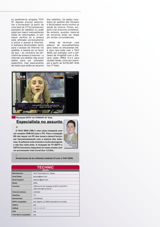 os parâmetros exigidos TCP/                 dos satélites. Os dados rece-
IP. Apenas precisa seleccio-                bidos do satélite são filtrados
nar o fornecedor (a partir de               e SkyGrabber tenta montar as
uma lista de 27 fornecedores/               peças de música, filmes, etc,
posições do satélite) ou pode               para criar arquivos completos.
optar por inserir manualmente               No entanto, guardar material
todas as informações. O sof-                de terceiros pode ser ilegal
tware verifica se a antena                  em certas circunstâncias.
está alinhada correctamente
e activa o acesso à Internet.                 Antes de terminar uma
O software SkyGrabber demo                  palavra de aconselhamento
para o acesso da internet via               para todos os entusiastas DX:
satélite, e baseia-se no facto              é claro que pode usar o TeVii
de que - ao contrário do ter-               S650, por exemplo, com o sof-
restre de acesso à internet – a             tware da ProgDVB com o Ele-
internet via satélite não envia             card codec MPEG 4:2:2 para
dados para um utilizador                    receber feeds, como por exem-
específico, mas basicamente                 plo a partir do EUTELSAT W3A
de todos que estão ao alcance               nos 7° Este.




      Recepção SCPC via TURKSAT 42° Este

    Especialista no assunto
    +
   O TeVii S650 USB é uma caixa compacta com
 um receptor DVB-S/2 para o PC. Para a recepção
 SD não requer um PC dos novos e deverá funcio-
 nar harmoniosamente com a maioria dos siste-
 mas. O software suite incluído é muito abrangente               Thomas Haring
                                                                   TELE-satellite
 e não fica nada atrás. A recepção de TV (SDTV e                     Test Center
                                                                         Austria
 HDTV) funcionou impecável no nosso ensaio com
 um processador Intel Core2 Duo 1.8 GHz.

    -
    Gostaríamos de ter utilizado módulos CI com o TeVii S650.



                             TECHNIC
                                     DATA
Manufacturer           TeVii Technology Ltd. Taiwan
Email Sales            patricia@tevii.com
Email Support          peterson@tevii.com
Model                  S650
Function               USB box for the reception of SDTV and HDTV,
                       radio and data on the PC
Channel memory         unlimited
Satellites             177
Symbolrates            2-45 Ms/sec.
SCPC compatible        yes (approx. 2.2 MS/s and above in our test)
USALS                  yes
DiSEqC                 1.0, 1.1, 1.2, 1.3
EPG                    yes
C/Ku Band compatible   yes
 