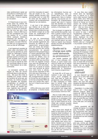 nées extrêmement rapide par            vent être marquées et suppri-       les informations fournies par              Si vous êtes plus expéri-
le bus PCI-E, le S470 peut com-        més par simple un clic. Les         un radiodiffuseur dans un               menté dans les ﬁgnolages
muter très rapidement entre            chaînes adultes peuvent être        format facile à lire et triées          avec le logiciel et si votre
les chaînes; il rend le zapping        verrouillées avec un code PIN       logiquement. Dans le meilleur           carte vidéo soutient l’accélé-
un vrai plaisir.                       de sorte que les enfants ne         des cas, vous pouvez voir l’in-         ration H264, alors TeVii pro-
                                       puissent pas accidentellement       formation de programmation              pose quelques astuces, pour
   Il n’importe pas si vous com-       trébucher sur ces stations.         jusqu’à sept jours à l’avance           réduire la charge sur le pro-
mutez entre les chaînes HD                                                 avec des données sur chaque             cesseur de manière signiﬁ-
ou les chaînes SD ou si vous             Il est tout à fait pratique       émission individuelle tel que le        cative. Voici ce qu’il faudrait
commutez de HD à SD ou vice            que l’édition de la liste des       contenu, le fournisseur, etc.           faire : Aller au menu princi-
versa, le temps de commuta-            stations entière ait lieu direc-                                            pal : Conﬁguration, ﬁltres
tion est d’un peu plus d’une           tement dans la fenêtre du logi-        Pour la plupart, le logiciel du      Directshow, Cyberlink, Vidéo
seconde. C’est en effet tout à         ciel MyTeVii rendant de ce fait     TeVii semble être parfait, mais         et cocher la case « utiliser
fait bon considérant que c’est         toutes les modiﬁcations évi-        TeVii a gardé à l’esprit que ce         l’accélérateur matériel » ou
une solution PC et il laisse           dentes immédiatement.               qui est bon peut toujours être          « DXVA » (selon votre sys-
même quelques récepteurs                                                   rendu meilleur. Pour cette              tème). Appliquer les chan-
classiques loin derrière. En             En plus du visionnement           raison les ingénieurs ont inclus        gements et aller au menu de
mode « fenêtre », le logiciel, si      de la TV en direct, le S470         une interface plug-in qui avec          conﬁguration principale de
on le désire, incruste l’informa-      vient possède également des         l’aide du logiciel vous laissera        MyTeVii, aller sur « Autograph
tion EPG sur le programme en           fonctions de différé et d’en-       ajouter une série de dispositifs        » et procéder comme ceci :
cours au bas de l’afﬁchage.            registrement programmable.          supplémentaires.
                                       Pour une chose, les enregis-                                                  Si vous employez Vista ou
  Il est également possible de
rendre cette information EPG
                                       trements peuvent être lancés
                                       manuellement. Ils peuvent
                                                                             Quelle est la                         Windows 7 choisissez « Enhan-

ainsi que les données du canal         également être programmés à           charge que cette                      ced Video Renderer ». Si vous
                                                                                                                   employez XP choisissez « Video
visible sur l’afﬁchage à l’écran
OSD. C’est particulièrement
                                       un instant spéciﬁque par l’EPG
                                       ou manuellement. Grâce à la
                                                                             carte demande                         Mixing Renderer 7». C’est tout,

pratique quand le moniteur du          fonction de différé, vous ne          au processeur?                        refermez les fenêtres de con-
                                                                                                                   ﬁguration, et relancez MyTeVii.
PC est employé dans le mode            manquerez pas l’action déci-          Une grande question est               Notez que le Enhanced Video
pleine page comme un télévi-           sive dans ce ﬁlm que vous étiez     ceci: si vous prévoyez d’ef-            Renderer n’est pas compatible
seur et que le logiciel du TeVii       en train de regarder lorsque        fectuer un autre travail avec           avec le mode IVR et fonction-
est commandé depuis le divan           vous avez été dérangé par le        votre PC tandis que le logiciel         nera ainsi seulement en mode
par l’intermédiaire de la télé-        téléphone. Le ﬁlm est simple-       du TeVii reproduit de la vidéo,         simple, ceci ne signiﬁe que
commande.                              ment mis en pause et quand          combien cette réception de TV           vous n’aurez aucun OSD.
                                       vous avez terminé de parler         affecte-t-elle le fonctionne-
   La conception parfaite du
logiciel du TeVii est encore
                                       avec votre tante si adorée,
                                       vous pouvez reprendre le ﬁlm
                                                                           ment d’autres programmes ?                Logiciel
conﬁrmée dans la liste des sta-        d’où vous avez interrompu. Le         En mode SD, un PC avec un               alternatif
tions. Elle peut être triée et         logiciel du TeVii peut stocker      matériel à peu près décent                Le seul dispositif qui était
modiﬁée d’un certain nombre            des enregistrements pendant         n’aura aucun problème du                absent de la carte TeVii S470
de manières de sorte que, par          en format ﬂux de transport ou       tout. Mais avec la TVHD les             PCI-E était un logement
exemple, les chaînes puissent          en format compatible MPEG de        perspectives sont différentes.          PCMCIA. Pour vous, l’utili-
être groupées par bouquet,             sorte qu’il puisse être repro-      Si elles impliquent la TVHD             sateur, ceci veut dire que la
transpondeur ou satellite ou           duit sur n’importe quel lecteur     dans le format 720p, notre              réception de télévision à péage
les listes de favoris puissent         vidéo.                              Intel Pentium IV plutôt ancien          n’est pas possible.
être remplis de chaînes que                                                n’a eu aucun problème et pou-
vous regardez plus souvent.              L’EPG a été conçu avec clarté     vait produire une image sans               Cependant, il y a deux solu-
Les stations non désirés peu-          et simplicité. Il montre toutes     interférence avec une charge            tions à ceci ! Vous pouvez
                                                                           de processeur d’environ 75%.            attendre jusqu’au 3ème tri-
                                                                                                                   mestre de 2009 et TeVii pré-
                                                                             Mais en mode 1080i, les gels          sentera le S475, qui est une
                                                                           d’écran étaient la norme et la          carte DVB-S2 à proﬁl bas PCI-E
                                                                           charge sur le processeur s’est          avec un carte-ﬁlle pour modu-
                                                                           élevée à presque 100%. Effec-           les PCMCIA. Il comportera un
                                                                           tuer un autre travail sur le PC         tuner CAN avec une sortie en
                                                                           n’était pas vraiment possible           boucle.
                                                                           pendant que le téléviseur était
                                                                           en fonction.                              L’autre possibilité est de
                                                                                                                   changer de logiciel. Il y a quel-
                                                                              Nous avons donc décidé de            ques TV-viewers disponibles
                                                                           tester la carte dans un PC plus         qui fonctionnent bien avec le
                                                                           moderne (Intel Core2Duo). Le            TeVii S470, le plus populaire de
                                                                           résultat était comme prévu : la         ces derniers et le plus utilisé
                                                                           carte pouvait réaliser sa pleine        actuellement est bien entendu
                                                                           capacité et la reproduction en          ProgDVB.
                                                                           TVHD dans le format 1080i
                                                                           s’est passée sans aucun pro-               Évidemment, ProgDVB ne
                                                                           blème. Gardant ceci à l’esprit,         peut pas, comme par magie,
                                                                           nous voulons souligner que les          tirer un logement PCMCIA d’un
                                                                           besoins en matériel annoncés            chapeau, mais il est possible
                                                                           par le fabricant pour la récep-         d’accéder à un autre récepteur
                                                                           tion de HD sont vraiment les            et de partager ainsi une carte
                                                                           conditions minimum.                     à puce valide.
    TeViiData pour l’Internet par satellite


                                                                    www.TELE-satellite.com — 08-09/2009 — TELE-satellite — Broadband & Fiber-Optic   47
 