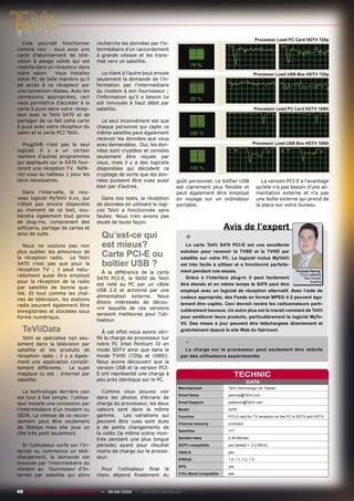 Processor Load PC Card HDTV 720p
   Cela pourrait fonctionner           recherche les données par l’in-
comme ceci : vous avez une             termédiaire d’un raccordement
carte d’abonnement de télé-            à grande vitesse et les trans-
vision à péage valide qui est          met vers un satellite.
insérée dans un récepteur dans
votre salon.     Vous installez           Le client à l’autre bout envoie                                               Processor Load USB Box HDTV 720p
votre PC de telle manière qu’il        seulement la demande de l’in-
ait accès à ce récepteur par           formation par l’intermédiaire
une connexion réseau. Avec les         du modem à son fournisseur ;
connexions appropriées, ceci           l’information qu’il a besoin lui
vous permettra d’accéder à la          est renvoyée à haut débit par
carte à puce dans votre récep-         satellite.                                                                       Processor Load PC Card HDTV 1080i
teur avec le TeVii S470 et de
partager de ce fait cette carte          Le seul inconvénient est que
à puce avec votre récepteur du         chaque personne qui capte ce
salon et la carte PCI TeVii.           même satellite peut également
                                       recevoir les données que vous
   ProgDVB n’est pas le seul           avez demandées. Oui, les don-                                                   Processor Load USB Box HDTV 1080i
logiciel. Il y a un certain            nées sont cryptées et censées
nombre d’autres programmes             seulement être reçues par
qui appliqués sur le S470 four-        vous, mais il y a des logiciels
niront une réception TV. Réfé-         disponibles qui décodent ce
rez-vous au tableau 1 pour les         cryptage de sorte que les don-
liens nécessaires.                     nées puissent être vues aussi          goût personnel. Le boîtier USB                   La version PCI-E a l’avantage
                                       bien par d’autres.                     est clairement plus ﬂexible et                qu’elle n’a pas besoin d’une ali-
   Dans l’intervalle, le nou-                                                 peut également être employé                   mentation externe et n’a pas
veau logiciel MyTeVii 4.xx, qui          Dans nos tests, la réception         en voyage sur un ordinateur                   une boîte externe qui prend de
n’était pas encore disponible          de données en utilisant le logi-       portable.                                     la place sur votre bureau.
au moment de ce test, sou-             ciel TeVii a fonctionnée sans
tiendra également tout genre           fautes. Nous n’en avions pas
de plug-ins, comprenant des            douté de toute façon.
softcams, partage de cartes et                                                                        Avis de l’expert
ainsi de suite.
                                         Qu’est-ce qui                              +
   Nous ne voulons pas non               est mieux?                                La carte TeVii S470 PCI-E est une excellente
plus oublier les amoureux de
la réception radio. Le TeVii
                                         Carte PCI-E ou                         solution pour recevoir la TVSD et la TVHD par
                                                                                satellite sur votre PC. Le logiciel inclus MyTeVii
S470 n’est pas que pour la               boîtier USB ?                          est très facile à utiliser et a fonctionné parfaite-
réception TV ; il peut natu-                                                    ment pendant nos essais.                              Thomas Haring
                                          À la différence de la carte
rellement aussi être employé                                                       Grâce à l’interface plug-in il peut facilement
                                                                                                                                        TELE-satellite
                                       S470 PCI-E, le S650 de TeVii                                                                       Test Center
pour la réception de la radio                                                                                                                 Austria
                                       est relié au PC par un câble             être étendu et en même temps le S470 peut être
par satellite de bonne qua-
                                       USB 2.0 et actionné par une              employé avec un logiciel de réception alternatif. Avec l’aide de
lité. Et tout comme les chaî-
                                       alimentation externe. Nous               codecs appropriés, des Feeds en format MPEG 4:2 peuvent éga-
nes de télévision, les stations
                                       étions intéressés de décou-              lement être captés. Ceci devrait rendre les radioamateurs parti-
radio peuvent également être
                                       vrir laquelle de ces versions            culièrement heureux. Un autre plus est le travail constant de TeVii
enregistrées et stockées sous
                                       seraient meilleures pour l’uti-
forme numérique.                                                                pour améliorer leurs produits, particulièrement le logiciel MyTe-
                                       lisateur.
                                                                                Vii. Des mises à jour peuvent être téléchargées directement et
  TeViiData                              À cet effet nous avons véri-           gratuitement depuis le site Web du fabricant.
  TeVii se spécialise non seu-         ﬁé la charge de processeur sur
lement dans la télévision par          notre PC Intel Pentium IV en                 -
satellite et les produits de           mode SDTV ainsi que dans le                La charge sur le processeur peut seulement être réduite
réception radio ; il y a égale-        mode TVHD (720p et 1080i).               par des utilisateurs expérimentés
ment une application complè-           Nous avons découvert que la
tement différente. Le sujet            version USB et la version PCI-
magique ici est : Internet par         E ont représenté une charge à                                      TECHNIC
satellite.                             peu près identique sur le PC.                                               DATA
                                                                               Manufacturer            TeVii Technology Ltd. Taiwan
   La technologie derrière ceci           Comme vous pouvez voir
                                                                               Email Sales             patricia@TeVii.com
est tout à fait simple: l’utilisa-     dans les photos d’écrans de
teur installe une connexion par        charge du processeur, les deux          Email Support           peterson@TeVii.com

l’intermédiaire d’un modem ou          valeurs sont dans la même               Model                   S470
ISDN. La vitesse de ce raccor-         gamme.      Les variations qui          Function                PCI-E card for TV reception on the PC in SDTV and HDTV
dement peut être seulement             peuvent être vues sont dues             Channel memory          unlimited
de 56kbps mais elle joue un            à de petits changements de
                                                                               Satellites              177
rôle très petit seulement.             la vidéo (la même scène mon-
                                       trée pendant une plus longue            Symbol rates            2-45 Ms/sec.

  Si l’utilisateur surfe sur l’In-     période) ayant pour résultat            SCPC compatible         yes (tested > 2.2 MS/s)
ternet ou commence un télé-            moins de charge sur le proces-          USALS                   yes
chargement, la demande est             seur.                                   DiSEqC                  1.0, 1.1, 1.2, 1.3
envoyée par l’intermédiaire du
                                                                               EPG                     yes
modem au fournisseur d’In-               Pour l’utilisateur ﬁnal le
ternet par satellite qui alors         choix dépend ﬁnalement du               C/Ku-Band compatible    yes




48 TELE-satellite — Broadband & Fiber-Optic — 08-09/2009 — www.TELE-satellite.com
 