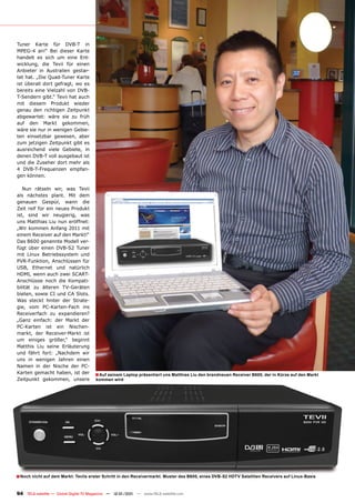 Tuner Karte für DVB-T in
MPEG-4 an!“ Bei dieser Karte
handelt es sich um eine Ent-
wicklung, die Tevii für einen
Anbieter in Australien gestar-
tet hat. „Die Quad-Tuner Karte
ist überall dort gefragt, wo es
bereits eine Vielzahl von DVB-
T-Sendern gibt.“ Tevii hat auch
mit diesem Produkt wieder
genau den richtigen Zeitpunkt
abgewartet: wäre sie zu früh
auf den Markt gekommen,
wäre sie nur in wenigen Gebie-
ten einsetzbar gewesen, aber
zum jetzigen Zeitpunkt gibt es
ausreichend viele Gebiete, in
denen DVB-T voll ausgebaut ist
und die Zuseher dort mehr als
4 DVB-T-Frequenzen empfan-
gen können.

   Nun rätseln wir, was Tevii
als nächstes plant. Mit dem
genauen Gespür, wann die
Zeit reif für ein neues Produkt
ist, sind wir neugierig, was
uns Matthias Liu nun eröffnet:
„Wir kommen Anfang 2011 mit
einem Receiver auf den Markt!“
Das B600 genannte Modell ver-
fügt über einen DVB-S2 Tuner
mit Linux Betriebssystem und
PVR-Funktion, Anschlüssen für
USB, Ethernet und natürlich
HDMI, wenn auch zwei SCART-
Anschlüsse noch die Kompati-
bilität zu älteren TV-Geräten
bieten, sowie CI und CA Slots.
Was steckt hinter der Strate-
gie, vom PC-Karten-Fach ins
Receiverfach zu expandieren?
„Ganz einfach: der Markt der
PC-Karten ist ein Nischen-
markt, der Receiver-Markt ist
um einiges größer,“ beginnt
Matthis Liu seine Erläuterung
und fährt fort: „Nachdem wir
uns in wenigen Jahren einen
Namen in der Nische der PC-
Karten gemacht haben, ist der          ■ Auf seinem Laptop präsentiert uns Matthias Liu den brandneuen Receiver B600, der in Kürze auf den Markt
Zeitpunkt gekommen, unsere             kommen wird




■ Noch nicht auf dem Markt: Teviis erster Schritt in den Receivermarkt. Muster des B600, eines DVB-S2 HDTV Satelliten Receivers auf Linux-Basis

94 TELE-satellite — Global Digital TV Magazine — 12-01/201 — www.TELE-satellite.com
                                                         1
 