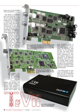 Marke auch auf den Receiver-
markt auszudehnen.“

  Aber Matthis Liu expandiert
auch im Kernmarkt der PC-Kar-
ten: „Im 1. Quartal 2011 bieten
wir für unsere USB-Boxen eine
Erweiterung für CI an und im
2. Quartal folgt der CI Sup-
port für unsere PCIe-Karten.“
Matthias Liu blickt noch weiter
in die Zukunft: in 2012 hält er
die Zeit gekommen für eine
nochmalige Produkterweitung:
„Dann werden wir USB-Boxen
für den Kabelempfang in DVB-C
         anbieten.“ Die Konzen-
         tration der Firma Tevii
         auf die Technik von
          DVB zeigt schon, dass
          die größten Absatz-
          märkte des Unter-
          nehmens in Europa
           liegen. Matthias Liu                                                                                        einen besonderen Grund: in
                                                   ■Ganz neu von Tevii: die PC-Karte S480 für DVB-S2 mit zwei
           gibt eine Aufschlüs-                    Tuner! Damit können zum Beispiel ein HDTV-Programm auf              beiden Ländern zählt Tevii zu
            selung: „Etwa 40%                      dem TV-Schirm gesehen werden und komplett unabhängig                den größten Anbietern von PC-
                                                   davon ein beliebiges zweites HDTV-Programm mit dem PVR
                                                   aufgezeichnet werden                                                Karten und USB-Boxen. Aber
                                                                                                                       Matthias Liu hat Ambitionen
                                                                                                                       auf mehr: „Wir wollen unsere
                                                                                                                       Verkäufe auch in Asien aus-
                                                                                                                       weiten, insbesondere in Viet-
                                                                                                                       nam, Malaysia, Singapore und
                                                                                                                       Indonesien.“ In der weltweiten
                                                                                                                       Betrachtung fehlt doch noch
                                                                                                                       eine wichtige Region! Richtig,
                                                                                                                       „Wir sind auch in der Planung,
                                                                                                                       Produkte für den südamerikani-
                                                                                                                       schen Raum anzubieten,“ verrät
                                                                                                                       Matthias Liu seine langfristigen
                                                                                                                       Expansionspläne.
                                                                        ■ Ein ganz besonderes Highlight, das
                                                                        es exklusiv nur von Tevii gibt: die T700         Zum Schluß wollen wir noch
                                                                        ist eine DVB-T/MPEG-4 Karte mit vier (!)       wissen, wie Matthias Liu über-
                                                                        Tunern
                unserer   Ver-                                                                                         haupt auf den Firmennamen
              käufe erfolgen                                                                                           Tevii gekommen ist. „Ganz ein-
              in    Westeuropa                                                                                         fach,“ lächelt Matthias Liu, „alle
             und weitere 40%
             in      Osteuropa
             einschließlich
Rußland. Die restlichen 20%
unserer Verkäufe erfolgen im
Mittleren Osten einschließlich
Ägypten.“ Dass Matthias Liu
die beiden Länder Rußland und
Ägypten extra erwähnt, hat




                                                                                      ■ Ebenfalls in der Planung bei
                                                                                      Tevii: ein Combi-Receiver für
                                                                                      DVB-S2 und DVB-T/MPEG-4


96 TELE-satellite — Global Digital TV Magazine — 12-01/201 — www.TELE-satellite.com
                                                         1
 