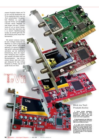 unsere Produkte haben mit TV
zu tun und die Aussprache von                                      1
TV im englischen kann man mit
‚Tevii‘ umschreiben.“ So gestal-
tete Matthias Liu auch das
Logo der Firma: auf die beiden
I-Punkte setzte Matthias Liu
zwei Augen und das T funktio-
nierte er um zu einem Sende-
turm. Ganz klar, dass dann das
e zu einerm Satellitenspiegel
wurde. So schnell geht das mit
der Erfindung eines neuen Mar-
kennamens.

   Mit seinem sicheren Gespür
für den richtigen Zeitpunkt hat
Matthias Liu seine junge Firma
in wenigen Jahren nach vorne
gebracht. Zu seinem Erfolgsre-
zept gehört außerdem die Kon-                                      2
zentration auf die technische
Entwicklung, denn die eigent-
liche Fertigung kann ausgela-
gert werden und zählt nicht zur
Kernkompetenz - das können
andere besser, aber den richti-
gen Zeitpunkt für das richtige
Produkte zu finden, das ist die
große Kunst von Tevii.




                                                            3




                      4




                                                                                      Blick ins Tevii
                                                                                      Produkt Archiv
                                                                                       1: Teviis erstes selbstent-
                                                                                      wickeltes Produkt: die S400
                                                                                      PC-Karte für DVB-S und mit
                                                                                      Sharp-Tuner. Diese Karte wird
                                                                                      heute nicht mehr angeboten.

                                                                                        2: Nachfolgekarte der S400 war
                                                                                      die S420, ausgestattet mit einem
                                                                                      NIM Tuner (Chip) von Serit.

                                                                                        3, 4: Jetzt wird‘s interessant:
                                                                                      die S464 PC-Karte erschien Ende
                                                                                      2008 und konnte DVB-S2 emp-
                                                                                      fangen. Schon 2009 brachte Tevii
                                                                                      die S470 auf den Markt, ebenfalls
                                                                                      für DVB-S2 aber in PCI express
                                                                                      Ausführung



98 TELE-satellite — Global Digital TV Magazine — 12-01/201 — www.TELE-satellite.com
                                                         1
 