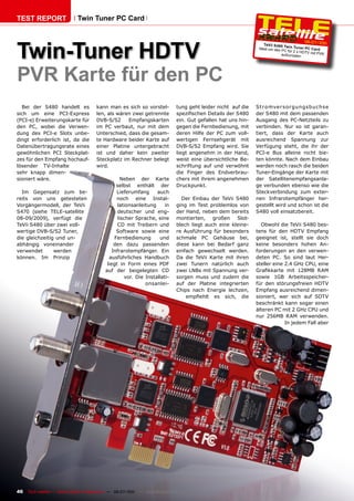 TEST REPORT                   Twin Tuner PC Card




Twin-Tuner HDTV
                                                                                                                                           06-07/20    11
                                                                                                                     TeVii S4 80 Tw
                                                                                                                  Ideal um den      in Tuner PC
                                                                                                                               PC für 2 x HD    Card
                                                                                                                                             TV mit PVR
                                                                                                                               aufzurüsten




PVR Karte für den PC
  Bei der S480 handelt es              kann man es sich so vorstel-             tung geht leider nicht auf die   Str omver s or gungsbuc hs e
sich um eine PCI-Express               len, als wären zwei getrennte            spezifischen Details der S480    der S480 mit dem passenden
(PCI-e) Erweiterungskarte für          DVB-S/S2     Empfangskarten              ein. Gut gefallen hat uns hin-   Ausgang des PC-Netzteils zu
den PC, wobei die Verwen-              im PC verbaut, nur mit dem               gegen die Fernbedienung, mit     verbinden. Nur so ist garan-
dung des PCI-e Slots unbe-             Unterschied, dass die gesam-             deren Hilfe der PC zum voll-     tiert, dass der Karte auch
dingt erforderlich ist, da die         te Hardware beider Karte auf             wertigen Fernsehgerät mit        ausreichend Spannung zur
Datenübertragungsrate eines            einer Platine untergebracht              DVB-S/S2 Empfang wird. Sie       Verfügung steht, die ihr der
gewöhnlichen PCI Steckplat-            ist und daher kein zweiter               liegt angenehm in der Hand,      PCI-e Bus alleine nicht bie-
zes für den Empfang hochauf-           Steckplatz im Rechner belegt             weist eine übersichtliche Be-    ten könnte. Nach dem Einbau
lösender TV-Inhalte                    wird.                                    schriftung auf und verwöhnt      werden noch rasch die beiden
sehr knapp dimen-                                                               die Finger des Endverbrau-       Tuner-Eingänge der Karte mit
sioniert wäre.                                       Neben der Karte            chers mit ihrem angenehmen       der Satellitenempfangsanla-
                                                  selbst enthält der            Druckpunkt.                      ge verbunden ebenso wie die
  Im Gegensatz zum be-                            Lieferumfang      auch                                         Steckverbindung zum exter-
reits von uns getesteten                          noch eine Instal-               Der Einbau der TeVii S480      nen Infrarotempfänger her-
Vorgängermodell, der TeVii                         lationsanleitung     in      ging im Test problemlos von      gestellt wird und schon ist die
S470 (siehe TELE-satellite                         deutscher und eng-           der Hand, neben dem bereits      S480 voll einsatzbereit.
08-09/2009), verfügt die                           lischer Sprache, eine        montierten, großen Slot-
TeVii S480 über zwei voll-                         CD mit Treibern und          blech liegt auch eine kleine-      Obwohl die TeVii S480 bes-
wertige DVB-S/S2 Tuner,                           Software sowie eine           re Ausführung für besonders      tens für den HDTV Empfang
die gleichzeitig und un-                         Fernbedienung       und        schmale PC Gehäuse bei,          geeignet ist, stellt sie doch
abhängig voneinander                             den dazu passenden             diese kann bei Bedarf ganz       keine besonders hohen An-
verwendet       werden                          Infrarotempfänger. Ein          einfach gewechselt werden.       forderungen an den verwen-
können. Im Prinzip                            ausführliches Handbuch            Da die TeVii Karte mit ihren     deten PC. So sind laut Her-
                                             liegt in Form eines PDF            zwei Tunern natürlich auch       steller eine 2.4 GHz CPU, eine
                                            auf der beigelegten CD              zwei LNBs mit Spannung ver-      Grafikkarte mit 128MB RAM
                                                      vor. Die Installati-      sorgen muss und zudem die        sowie 1GB Arbeitsspeicher-
                                                               onsanlei-        auf der Platine integrierten     für den störungsfreien HDTV
                                                                                Chips nach Energie lechzen,      Empfang ausreichend dimen-
                                                                                    empfiehlt es sich, die       sioniert, wer sich auf SDTV
                                                                                                                 beschränkt kann sogar einen
                                                                                                                 älteren PC mit 2 GHz CPU und
                                                                                                                 nur 256MB RAM verwenden.
                                                                                                                              In jedem Fall aber




46   TELE-satellite — Global Digital TV Magazine — 06-07/201 — www.TELE-satellite.com
                                                           1
 