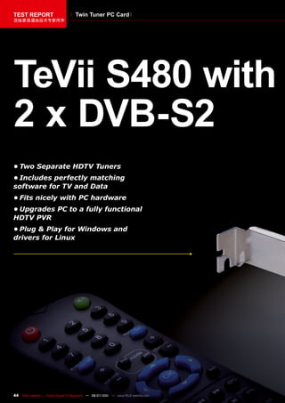 TEST REPORT                           Twin Tuner PC Card
该独家报道由技术专家所作




TeVii S480 with
2 x DVB-S2
•	Two	Separate	HDTV	Tuners
•	Includes	perfectly	matching	
software	for	TV	and	Data
•	Fits	nicely	with	PC	hardware
•	Upgrades	PC	to	a	fully	functional	
HDTV	PVR
•	Plug	&	Play	for	Windows	and	
drivers	for	Linux




44   TELE-satellite — Global Digital TV Magazine — 06-07/201 — www.TELE-satellite.com
                                                           1
 