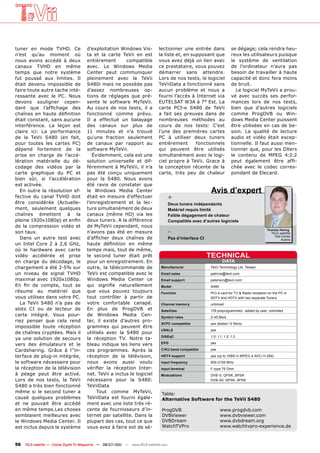 tuner en mode TVHD. Ce                 d’exploitation Windows Vis-              lectionner une entrée dans                  se dégage; cela rendra heu-
n’est qu’au moment où                  ta et la carte TeVii en est              la liste et, en supposant que               reux les utilisateurs puisque
nous avons accédé à deux               entièrement       compatible             vous avez déjà un lien avec                 le système de ventilation
canaux TVHD en même                    avec. Le Windows Media                   ce prestataire, vous pouvez                 de l’ordinateur n’aura pas
temps que notre système                Center peut communiquer                  démarrer sans attendre.                     besoin de travailler à haute
fut poussé aux limites. Il             pleinement avec la TeVii                 Lors de nos tests, le logiciel              capacité et donc fera moins
était devenu impossible de             S480i mais ne possède pas                TeViiData a fonctionné sans                 de bruit.
faire toute autre tache inté-          d’assez nombreuses op-                   aucun problème et nous a                      Le logiciel MyTeVii a prou-
ressante avec le PC. Nous              tions de réglages que pré-               fourni l’accès à Internet via               vé avec succès ses perfor-
devons souligner cepen-                sente le software MyTeVii.               EUTELSAT W3A à 7° Est. La                   mances lors de nos tests,
dant que l’affichage des               Au cours de nos tests, il a              carte PCI-e S480 de TeVii                   bien que d’autres logiciels
chaînes en haute définition            fonctionné comme prévu.                  a fait ses preuves dans de                  comme ProgDVB ou Win-
était constant, sans aucune            Il a effectué un balayage                nombreuses méthodes au                      dows Media Center puissent
interférence. La leçon est             des canaux sur plus de                   cours de nos tests: C’est                   être utilisées en cas de be-
claire ici: La performance             11 minutes et n’a trouvé                 l’une des premières cartes                  soin. La qualité de lecture
de la TeVii S480 (en fait,             qu’une fraction seulement                PC à utiliser deux tuners                   audio et vidéo était excep-
pour toutes les cartes PC)             de canaux par rapport au                 entièrement       fonctionnels              tionnelle. Il faut aussi men-
dépend fortement de la                 software MyTeVii.                        qui peuvent être utilisés                   tionner que, pour les DXers
prise en charge de l’accé-                Évidemment, cela est une              simultanément avec le logi-                 le contenu de MPEG 4:2:2
lération matérielle du dé-             solution universelle et dif-             ciel propre à TeVii. Grace à                peut également être affi-
codage des vidéos par la               féremment à MyTeVii, il n’a              la conception récente de la                 chée avec le codec corres-
carte graphique du PC et               pas été conçu uniquement                 carte, très peu de chaleur                  pondant de Elecard.
bien sûr, si l’accélération            pour la S480. Nous avons
est activée.                           été ravis de constater que
  En outre la résolution ef-           le Windows Media Center                                               Avis d’expert
fective du canal TVHD doit             était en mesure d’effectuer                      +
être considérée (Actuelle-             l’enregistrement et la lec-                      Deux tuners indépendants
ment, seulement quelques               ture simultanément de deux                       Matériel requis limité
chaînes émettent à la                  canaux (même HD) via les                         Faible dégagement de chaleur
pleine 1920x1080p) et enfin            deux tuners. A la différence                     Compatible avec d‘autres logiciels
de la compression vidéo et             de MyTeVii cependant, nous
son taux.                              n’avons pas été en mesure                        -                                                       Thomas Haring
                                                                                                                                                  TELE-satellite
                                                                                                                                                    Test Center
  Dans un autre test avec              d’afficher deux chaînes de                       Pas d‘interface CI                                              Austria
un Intel Core 2 à 2,6 GHz,             haute définition en même
où le hardware avec carte              temps mais, tout de même,
vidéo accélérée et prise               le second tuner était prêt                                            TECHNICAL
en charge du décodage, le              pour un enregistrement. En                                                    DATA
chargement a été 2-5% sur              outre, la télécommande de                 Manufacturer                TeVii Technology Ltd. Taiwan
un niveau de signal TVHD               TeVii est compatible avec le              Email sales                 patricia@tevii.com
maximal avec 1920x1080p.               Windows Media Center ce                   Email support               peterson@tevii.com
En fin de compte, tout se              qui signifie naturellement                Model                       S480
résume au matériel que                 que vous pouvez toujours                  Function                    PCI-e card for TV & Radio reception on the PC in
vous utilisez dans votre PC.           tout contrôler à partir de                                            SDTV and HDTV with two separate Tuners
  La TeVii S480 n’a pas de             votre confortable canapé.                 Channel memory              unlimied
slots CI ou de lecteur de              En plus de ProgDVB et                     Satellites                  178 preprogrammed - added by user: unlimited
carte intégré. Vous pour-              de Windows Media Cen-                     Symbol rates                2-45 Ms/s
riez penser que cela rend              ter, il existe d’autres pro-
                                                                                 SCPC compatible             yes (tested >2 Ms/s)
impossible toute réception             grammes qui peuvent être
                                                                                 USALS                       yes
de chaînes cryptées. Mais il           utilisés avec la S480 pour
                                                                                 DiSEqC                      1.0, 1.1, 1.2, 1.3
ya une solution de secours             la réception TV. Notre ta-
                                       bleau indique les liens vers              EPG                         yes
vers des émulateurs et le
Cardsharing. Grâce à l’’in-            ces programmes. Après la                  C/KU band compatible        yes

terface de plug-in intégrée,           réception de la télévision,               HDTV support                yes (up to 1080i in MPEG-4 AVC/ H.264)
le software nécessaire pour            nous avons aussi voulu                    Input frequency             950-2150 MHz
la réception de la télévision          vérifier la réception Inter-              Input terminal              F-type 75 Ohm
à péage peut être activé.              net. TeVii a inclus le logiciel           Modulations                 DVB-S: QPSK, BPSK
Lors de nos tests, la TeVii            nécessaire pour la S480:                                              DVB-S2: QPSK, 8PSK
S480 a très bien fonctionné            TeViiData
même si le second tuner a                   Tout comme MyTeVii,                   Table:
causé quelques problèmes               TeViiData est fourni égale-                Alternative Software for the TeVii S480
et ne pouvait être accédé              ment avec une liste très ré-
en même temps.Les choses               cente de fournisseurs d’in-                ProgDVB                           www.progdvb.com
semblaient meilleures avec             ternet par satellite. Dans la              DVBViewer                         www.dvbviewer.com
le Windows Media Center. Il            plupart des cas, tout ce que               DVBDream                          www.dvbdream.org
est inclus depuis le système           vous avez à faire est de sé-               WatchTVPro                        www.watchtvpro-experience.de



56   TELE-satellite — Global Digital TV Magazine — 06-07/201 — www.TELE-satellite.com
                                                           1
 