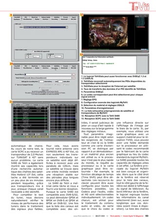 9                                                             12




                                                              13


10



                                                               1. Le logiciel TeViiData peut aussi fonctionner avec DiSEqC 1.2 et
                                                               1.3 (USALS)
                                                               2. TeViiData reconnaît automatiquement les PIDs disponibles du
                                                               transpondeur sélectionné
                                                               3. TeViiData pour la réception de l'Internet par satellite
                                                               4. Taux de transferts des données d'un PID identifié de TeViiData
                                                               5. Paramètres DiSEqC
                                                               6. Le codec correspondant peut être sélectionné pour chaque
                                                               signal entrant
                                                               7. Réglage EPG
11                                                             8. Configuration avancée des logiciels MyTeVii
                                                               9. Sélection du matériel et réglages USALS
                                                               10. Paramètres d'enregistrement
                                                               11. La liste exhaustive préprogrammée de satellite et
                                                               transpondeurs de MyTeVii
                                                               12. Réception SCPC avec la TeVii S480
                                                               13. Réception SCPC avec la TeVii S480

                                                               trées, il serait judicieux de          une influence directe sur
                                                               jeter un coup d’œil rapide à           l’affichage de l’image par
                                                               nouveau sur la large gamme             le biais de la carte. Si, par
                                                               des réglages initiaux.                 exemple, vous utilisez une
                                                                 Tout paramètre imagi-                carte graphique avec un
                                                               nable peut être réglé selon            support matériel pour la ré-
                                                               les exigences de l’utilisa-            ception TVHD, vous pouvez
                                                               teur et c’est là où la S480            avoir une faible demande
 automatique de chaine.         Pour cela, nous avons          comme une carte d’exten-               sur le processeur en utili-
 Au cours de notre test, la     tourné notre antenne vers      sion PC se distingue par               sant le codec recommandé
 carte SCPC a pu recevoir un    EXPRESS AM1 à 40° Est, où      rapport à un démodulateur:             par le fabricant de la carte
 transpondeur de 2,0 Ms/sec     non seulement les trans-       si un matériel plus ancien             graphique au lieu du codec
 sur TURKSAT à 42° sans         pondeurs individuels sur       est utilisé ou si le proces-           standard du logiciel MyTeVii.
 aucun problème. La carte       ce satellite sont déjà dif-    seur n’est pas le plus rapide          La S480 possède toutes les
 S480 de TeVii a également      ficiles à recevoir avec une    du monde, la requête au                capacités de réglages utiles
 montré ses capacités lors      parabole de 120cm, mais        processeur ou à la carte               à cet effet. La fenêtre prin-
 d’une recherche automa-        ce satellite se trouve dans    graphique peut être re-                cipale du logiciel MyTeVii
 tique des chaînes des satel-   une orbite inclinée rendant    tournée - Par exemple, la              est bien conçue et organi-
 lites Hotbird 13° Est; cette   une réception stable sur       fonction décalage de temps             sée. Alors que le côté droit
 tache a été terminée en        des périodes plus longues      (Time Shift) peut être dé-             de la fenêtre est réservé
 un peu plus de six minutes     encore plus difficile.         sactivée. Les raccourcis du            pour la liste des canaux,
 pendant lesquelles, grâce         Le S480 de TeVii a maî-     clavier peuvent être aussi             tout le côté gauche de la fe-
 aux transpondeurs mis à        trisé cette tâche et nous a    configurés pour toutes les             nêtre est dédié à l’affichage
 jour, presque chaque canal     fourni une bonne réception.    fonctions possibles. Les               du signal de télévision. Au
 recevable a été identifié.     Puisque la carte S480 est      Codecs pour l’audio, vidéo             bord inférieur de la fenêtre,
    Pour compléter le test      compatible avec DVB-S/S2,      et HD sont sélectionnables             le logiciel regroupe toutes
 du tuner, nous devions         ca peut démoduler QPSK et      individuellement. Un codec             les informations du canal
 naturellement vérifier le      BPSK en DVB-S et QPSK et       chacun, est utilisé pour               sélectionné (bien sur, aussi
 niveau de performance des      8PSK en DVB-S2. Une fois       le traitement du contenu               longtemps que ces don-
 tuners dans le traitement      que la liste des canaux est    audio et vidéo, de sorte               nées soient mises à dispo-
 des signaux plus faibles.      complétée avec des en-         que le choix du codec ai               sition). La liste des chaînes


                                                       www.TELE-satellite.com — 06-07/201 —
                                                                                        1     TELE-satellite — Global Digital TV Magazine   53
 