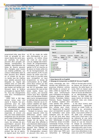 1




                                                                                                                                            2




proprement dite, peut être             un PC du mode de veille
triée et groupée en plu-               afin d’enregistrer un pro-
sieurs façons de sorte que,            gramme. La même chose
par exemple, les canaux                est vraie en vice versa:
peuvent être groupés par               Lors du réglage des événe-
paquet, transpondeur ou                ments de programmation,
satellite. Naturellement les           l’utilisateur peut choisir de
listes de favoris peuvent              garder le PC en marche ou
être chargées avec toutes              le placer en mode veille à la
vos chaînes préférées. Les             fin de l’enregistrement. De
canaux indésirables dans la            cette manière, le PC n’a pas
liste peuvent être effacés             besoin de rester sous ten-
en un simple clic de sou-              sion toute la journée juste
ris tandis que les chaînes             pour enregistrer un seul
                                                                                1. Dubai Sports HD via ProgDVB
pour adultes peuvent être              programme. Le temps de
                                                                                2. Balayage de transpondeur sur BADR 26° Est avec ProgDVB
bloquées du regard des                 commutation de la S480,
enfants avec un code PIN.              entre deux canaux sur des                outre manipulés par l’en-        OSD en format plein écran,
Spécialement pratique c’est            transpondeurs      différents            semble des différents pro-       au dessus de l’actuel pro-
que toutes ces taches s’ef-            est de 2-3 secondes; pour                grammes d’édition comme          gramme. De cette façon, la
fectuent dans la fenêtre               une solution PC c’est en fait            DVR Studio et converti en        carte TeVii en liaison avec
principale du logiciel MyTe-           assez rapide. Grace aux                  DVD. L’OSD du logiciel My-       un PC se transforme facile-
Vii; Tous les changements              deux tuners, une seconde                 TeVii peut communiquer           ment en écran de télévision
sont donc immédiatement                chaine peut être regardée                avec l’utilisateur en Anglais,   et un démodulateur éga-
visibles.                              dans une deuxième fenêtre                Français, Allemand, Arabe,       lement. La TeVii S480 est
   L’EPG TeVii a été éga-              alors qu’un enregistrement               Chinois, Finlandais, Italien,    assez bonne en termes de
lement conçu avec une                  se déroule dans la première              Polonais, Russe, Espagnol        matériel, mais une chose
clarté à l’esprit; les pro-            fenêtre. Internet via la ré-             et Suédois. L’option skin        est claire:
grammes pour les sept                  ception satellite est égale-             s’est avérée très intéres-         si les deux tuners sont
prochains jours, y compris             ment possible sur un tuner               sante également. Elle peut       opérationnels     particuliè-
les informations détaillées            tandis que l’autre est utilisé           être utilisée pour modi-         rement en mode TVHD, la
de programmation sont                  pour la réception TV.                    fier l’apparence du logiciel     demande au processeur
présentées d’une manière                  Pendant la lecture, vous              pour correspondre au goût        augmente. Donc, pour nos
organisée, et encore une               pouvez basculer entre les                de l’utilisateur avec juste      tests, nous avons utilisé un
fois, ceci reste valable aussi         différentes pistes audio                 quelques clics de souris.        PC doté d’un processeur
longtemps que ces données              ainsi qu’accéder aux sous-               Le kit est livré avec deux       Intel Core 2 Duo avec 2 Go
sont mises à disposition par           titres disponibles avec un               skin, mais d’autres peuvent      de mémoire et une carte
le fournisseur. Naturelle-             simple clic de souris. La                être téléchargés à partir        graphique ATI relativement
ment, les entrées de pro-              TVHD peut être affichée à                d’Internet. Grace à la télé-     neuve en vue de mesurer
grammation peuvent être                une résolution allant jusqu’à            commande incluse, le logi-       la charge du processeur.
saisies directement à par-             1080i; Les enregistrements               ciel MyTeVii peut être com-      Les valeurs que nous avons
tir de l’EPG et comme que              peuvent être réalisés en                 mandé depuis le confort de       mesurées sont, pour la plu-
vous vous attendiez d’un               MPEG, ainsi qu’en format                 votre canapé; des informa-       part inférieures à ceux que
produit top de ce genre,               TS (transpondeur stream)                 tions telles que l’EPG sont      nous nous attendions à voir
le logiciel peut faire sortir          et peuvent être donc, en                 rattachées à l’affichage         avec une carte PC à double


54   TELE-satellite — Global Digital TV Magazine — 06-07/201 — www.TELE-satellite.com
                                                           1
 
