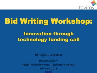 Bid Writing Workshop:
Innovation through
technology funding call
Dr Angus I. Carpenter
JISC RSC Eastern
Anglia Ruskin University (Chelmsford campus)
07th Nov. 2013

 