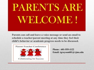 PARENTS ARE
WELCOME !
Parents can call and leave a voice message or send an email to
schedule a teacher/parent meeting at any time they feel their
child’s behavior or academic progress needs to be discussed.
Phone : 601-555-1122
Email: tgrayson601@vjms.edu
 
