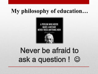 Never be afraid to
ask a question ! 
My philosophy of education…
 