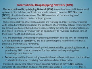 International Dropshipping Network (IDN)
 The International Dropshipping Network (IDN): A new fundamental international
system of direct delivery of fresh handmade natural cosmetics TEVI Skin care
(TEVI’S) directly to the consumer.The IDN combines all the advantages of
dropshipping and tiered partnership programs.
 The representatives of several countries are working on this system for maximal
wide spread of information about the existence of completely natural cosmetics. We
are aiming to educate the public of its rejuvenating advantages and characteristics.
Our goal is to provide everyone with an opportunity to revitalize and take care of
their skin’s health and body as a whole.
 You are presented with an opportunity to gain insight into the IDN. By joining the
IDN as Followers or Partner you are also commiting to a healthy lifestyle that is
physically and financialy rewarding.
 Followers are delegated to develop the International Dropshipping Network by
  purchasing TEVI natural cosmetics for themselves and expanding their
  knowledge on this matter.
 Partners spread the idea of ​using completely natural cosmetics and the transition
  to a healthier lifestyle, receiving financial awards for this activity.
 If desired , at any time followers can become Partners of TEVI’ S IDN System.
Principles of cooperation and rules for profits are under a Marketing Plan that is
 