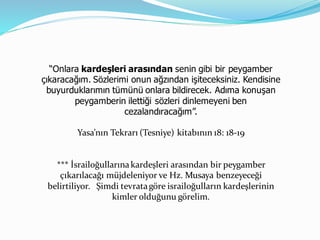 “Onlara kardeşleri arasından senin gibi bir peygamber
çıkaracağım. Sözlerimi onun ağzından işiteceksiniz. Kendisine
buyurduklarımın tümünü onlara bildirecek. Adıma konuşan
peygamberin ilettiği sözleri dinlemeyeni ben
cezalandıracağım”.
Yasa’nın Tekrarı (Tesniye) kitabının 18: 18-19
*** İsrailoğullarınakardeşleri arasından bir peygamber
çıkarılacağı müjdeleniyor ve Hz. Musaya benzeyeceği
belirtiliyor. Şimdi tevratagöre israiloğulların kardeşlerinin
kimler olduğunu görelim.
 