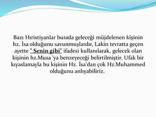 Bazı Hıristiyanlar burada geleceği müjdelenen kişinin
hz. İsa olduğunu savunmuşlardır, Lakin tevratta geçen
ayette " Senin gibi" ifadesi kullanılarak, gelecek olan
kişinin hz.Musa 'ya benzeyeceği belirtilmiştir. Ufak bir
kıyaslamayla bu kişinin Hz. İsa'dan çok Hz.Muhammed
olduğunu anlıyabiliriz.
 