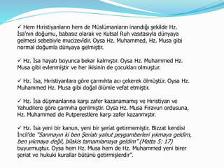  Hem Hıristiyanların hem de Müslümanların inandığı şekilde Hz.
İsa’nın doğumu, babasız olarak ve Kutsal Ruh vasıtasıyla dünyaya
gelmesi sebebiyle mucizevîdir. Oysa Hz. Muhammed, Hz. Musa gibi
normal doğumla dünyaya gelmiştir.
 Hz. İsa hayatı boyunca bekar kalmıştır. Oysa Hz. Muhammed Hz.
Musa gibi evlenmiştir ve her ikisinin de çocukları olmuştur.
 Hz. İsa, Hıristiyanlara göre çarmıhta acı çekerek ölmüştür. Oysa Hz.
Muhammed Hz. Musa gibi doğal ölümle vefat etmiştir.
 Hz. İsa düşmanlarına karşı zafer kazanamamış ve Hıristiyan ve
Yahudilere göre çarmıha gerilmiştir. Oysa Hz. Musa Firavun ordusuna,
Hz. Muhammed de Putperestlere karşı zafer kazanmıştır.
 Hz. İsa yeni bir kanun, yeni bir şeriat getirmemiştir. Bizzat kendisi
İncil’de “Sanmayın ki ben Şeriatı yahut peygamberleri yıkmaya geldim,
ben yıkmaya değil, bilakis tamamlamaya geldim” (Matta 5: 17)
buyurmuştur. Oysa hem Hz. Musa hem de Hz. Muhammed yeni birer
şeriat ve hukuki kurallar bütünü getirmişlerdir”.
 