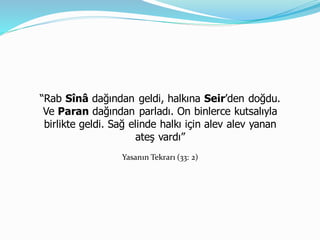 “Rab Sînâ dağından geldi, halkına Seir’den doğdu.
Ve Paran dağından parladı. On binlerce kutsalıyla
birlikte geldi. Sağ elinde halkı için alev alev yanan
ateş vardı”
Yasanın Tekrarı (33: 2)
 