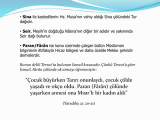 • Sina ile kastedilenin Hz. Musa’nın vahiy aldığı Sina çölündeki Tur
dağıdır.
• Seir, Mesih’in doğduğu Nâsıra’nın diğer bir adıdır ve yakınında
Seir dağı bulunur.
• Paran/Fârân ise konu üzerinde çalışan bütün Müslüman
bilginlerin ittifakıyla Hicaz bölgesi ve daha özelde Mekke şehridir
demislerdir.
Bunun delili Tevrat’ta bulunan İsmail kıssasıdır.Çünkü Tevrat’a göre
İsmail, Fârân çölünde ok atmayı öğrenmiştir:
“Çocuk büyürken Tanrı onunlaydı, çocuk çölde
yaşadı ve okçu oldu. Paran (Fârân) çölünde
yaşarken annesi ona Mısır’lı bir kadın aldı”
(Yaradılış 21: 20-21)
 