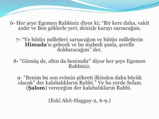 6- Her şeye Egemen Rabbiniz diyor ki; “Bir kere daha, vakit
azdır ve Ben göklerle yeri, denizle karayı sarsacağım.
7- “Ve bütün milletleri sarsacağım ve bütün milletlerin
Himada’sı gelecek ve bu mabedi şanla, şerefle
dolduracağım” der.
8- “Gümüş de, altın da benimdir” diyor her şeye Egemen
Rabbiniz.
9- “Benim bu son evimin şöhreti ilkinden daha büyük
olacak” der kalabalıkların Rabbi.” Ve bu yerde Selam
(Şalom) vereceğim der kalabalıkların Rabbi.
(Eski Ahit-Haggay-2, 6-9.)
 