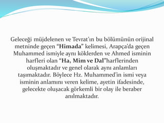 Geleceği müjdelenen ve Tevrat’ın bu bölümünün orijinal
metninde geçen “Himada” kelimesi, Arapça’da geçen
Muhammed ismiyle aynı köklerden ve Ahmed isminin
harfleri olan “Ha, Mim ve Dal”harflerinden
oluşmaktadır ve genel olarak aynı anlamları
taşımaktadır. Böylece Hz. Muhammed’in ismi veya
isminin anlamını veren kelime, ayetin ifadesinde,
gelecekte oluşacak görkemli bir olay ile beraber
anılmaktadır.
 